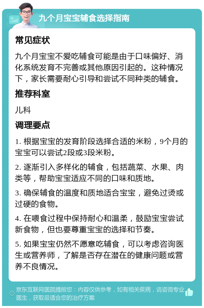 九个月宝宝辅食选择指南 常见症状 九个月宝宝不爱吃辅食可能是由于口味偏好、消化系统发育不完善或其他原因引起的。这种情况下，家长需要耐心引导和尝试不同种类的辅食。 推荐科室 儿科 调理要点 1. 根据宝宝的发育阶段选择合适的米粉，9个月的宝宝可以尝试2段或3段米粉。 2. 逐渐引入多样化的辅食，包括蔬菜、水果、肉类等，帮助宝宝适应不同的口味和质地。 3. 确保辅食的温度和质地适合宝宝，避免过烫或过硬的食物。 4. 在喂食过程中保持耐心和温柔，鼓励宝宝尝试新食物，但也要尊重宝宝的选择和节奏。 5. 如果宝宝仍然不愿意吃辅食，可以考虑咨询医生或营养师，了解是否存在潜在的健康问题或营养不良情况。