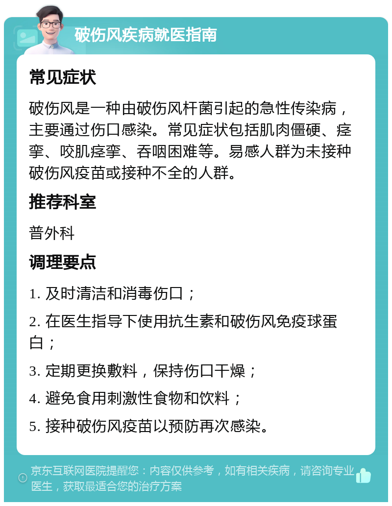 破伤风疾病就医指南 常见症状 破伤风是一种由破伤风杆菌引起的急性传染病，主要通过伤口感染。常见症状包括肌肉僵硬、痉挛、咬肌痉挛、吞咽困难等。易感人群为未接种破伤风疫苗或接种不全的人群。 推荐科室 普外科 调理要点 1. 及时清洁和消毒伤口； 2. 在医生指导下使用抗生素和破伤风免疫球蛋白； 3. 定期更换敷料，保持伤口干燥； 4. 避免食用刺激性食物和饮料； 5. 接种破伤风疫苗以预防再次感染。