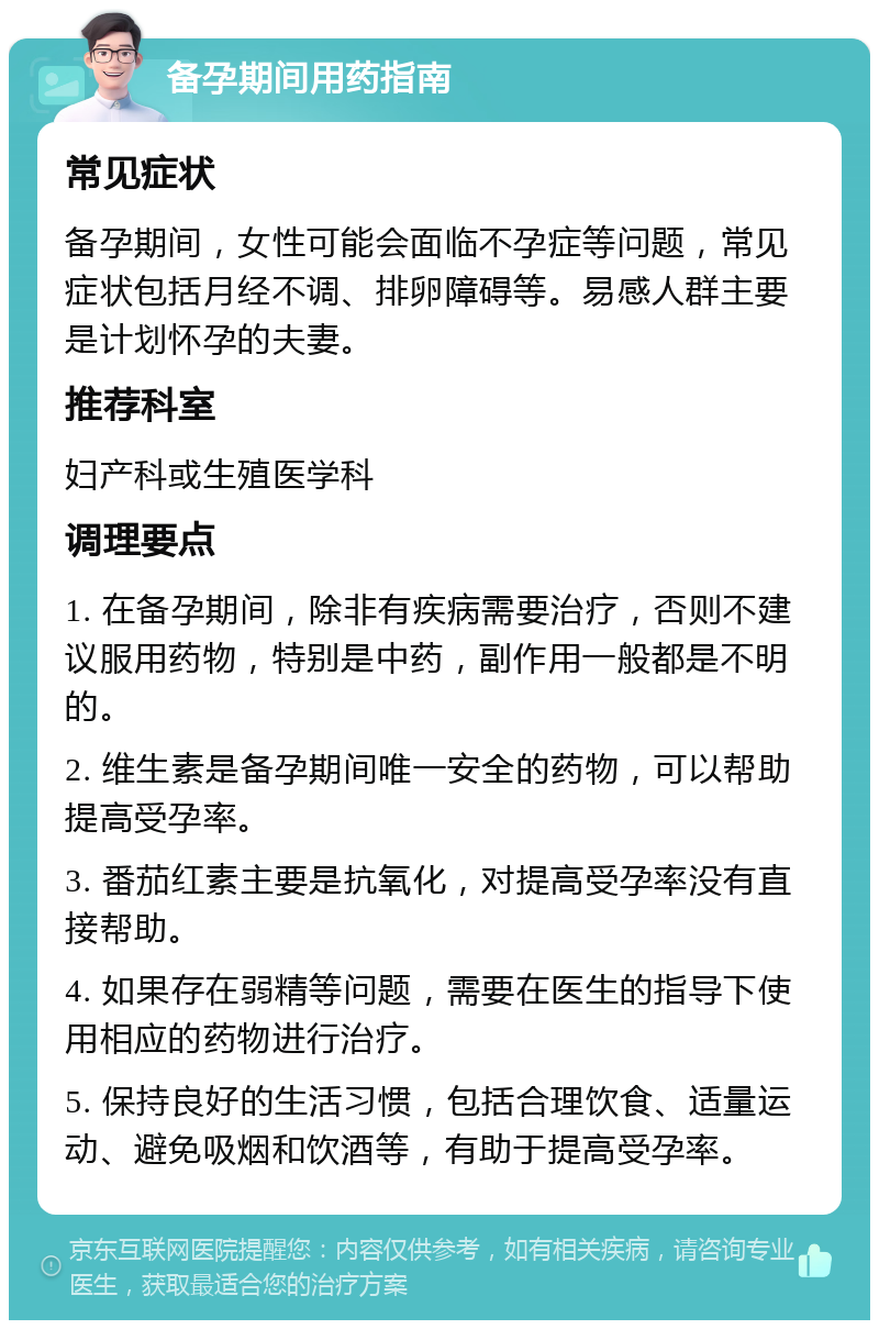 备孕期间用药指南 常见症状 备孕期间，女性可能会面临不孕症等问题，常见症状包括月经不调、排卵障碍等。易感人群主要是计划怀孕的夫妻。 推荐科室 妇产科或生殖医学科 调理要点 1. 在备孕期间，除非有疾病需要治疗，否则不建议服用药物，特别是中药，副作用一般都是不明的。 2. 维生素是备孕期间唯一安全的药物，可以帮助提高受孕率。 3. 番茄红素主要是抗氧化，对提高受孕率没有直接帮助。 4. 如果存在弱精等问题，需要在医生的指导下使用相应的药物进行治疗。 5. 保持良好的生活习惯，包括合理饮食、适量运动、避免吸烟和饮酒等，有助于提高受孕率。