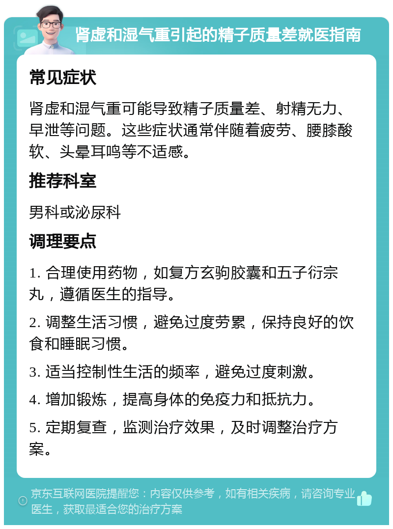 肾虚和湿气重引起的精子质量差就医指南 常见症状 肾虚和湿气重可能导致精子质量差、射精无力、早泄等问题。这些症状通常伴随着疲劳、腰膝酸软、头晕耳鸣等不适感。 推荐科室 男科或泌尿科 调理要点 1. 合理使用药物，如复方玄驹胶囊和五子衍宗丸，遵循医生的指导。 2. 调整生活习惯，避免过度劳累，保持良好的饮食和睡眠习惯。 3. 适当控制性生活的频率，避免过度刺激。 4. 增加锻炼，提高身体的免疫力和抵抗力。 5. 定期复查，监测治疗效果，及时调整治疗方案。