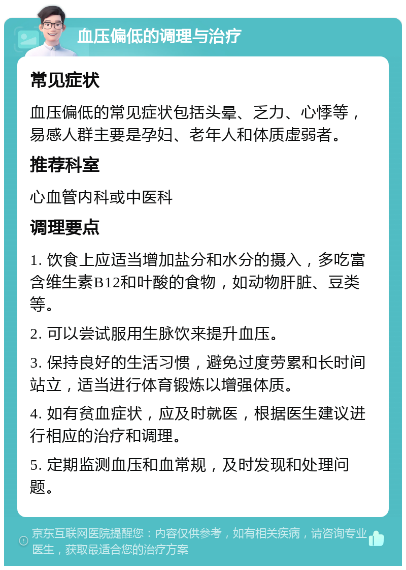 血压偏低的调理与治疗 常见症状 血压偏低的常见症状包括头晕、乏力、心悸等，易感人群主要是孕妇、老年人和体质虚弱者。 推荐科室 心血管内科或中医科 调理要点 1. 饮食上应适当增加盐分和水分的摄入，多吃富含维生素B12和叶酸的食物，如动物肝脏、豆类等。 2. 可以尝试服用生脉饮来提升血压。 3. 保持良好的生活习惯，避免过度劳累和长时间站立，适当进行体育锻炼以增强体质。 4. 如有贫血症状，应及时就医，根据医生建议进行相应的治疗和调理。 5. 定期监测血压和血常规，及时发现和处理问题。