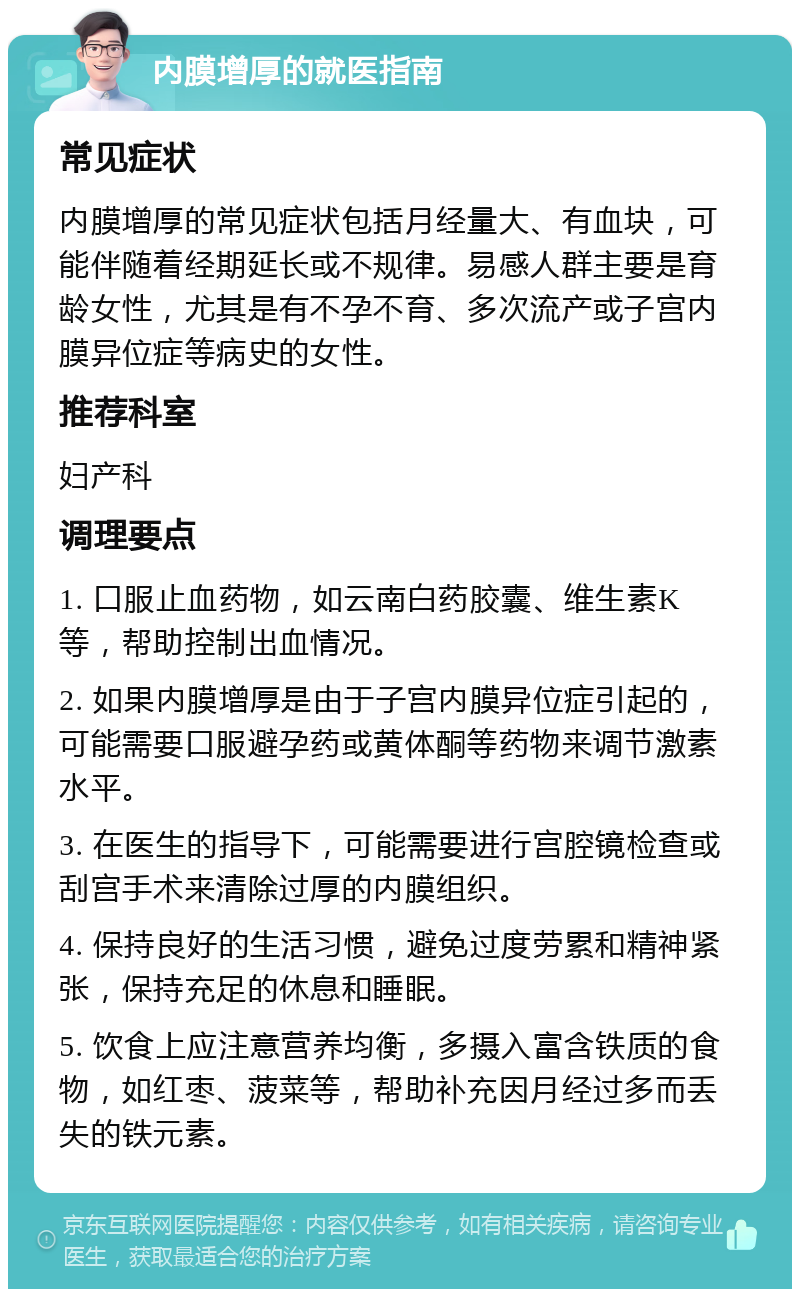 内膜增厚的就医指南 常见症状 内膜增厚的常见症状包括月经量大、有血块，可能伴随着经期延长或不规律。易感人群主要是育龄女性，尤其是有不孕不育、多次流产或子宫内膜异位症等病史的女性。 推荐科室 妇产科 调理要点 1. 口服止血药物，如云南白药胶囊、维生素K等，帮助控制出血情况。 2. 如果内膜增厚是由于子宫内膜异位症引起的，可能需要口服避孕药或黄体酮等药物来调节激素水平。 3. 在医生的指导下，可能需要进行宫腔镜检查或刮宫手术来清除过厚的内膜组织。 4. 保持良好的生活习惯，避免过度劳累和精神紧张，保持充足的休息和睡眠。 5. 饮食上应注意营养均衡，多摄入富含铁质的食物，如红枣、菠菜等，帮助补充因月经过多而丢失的铁元素。