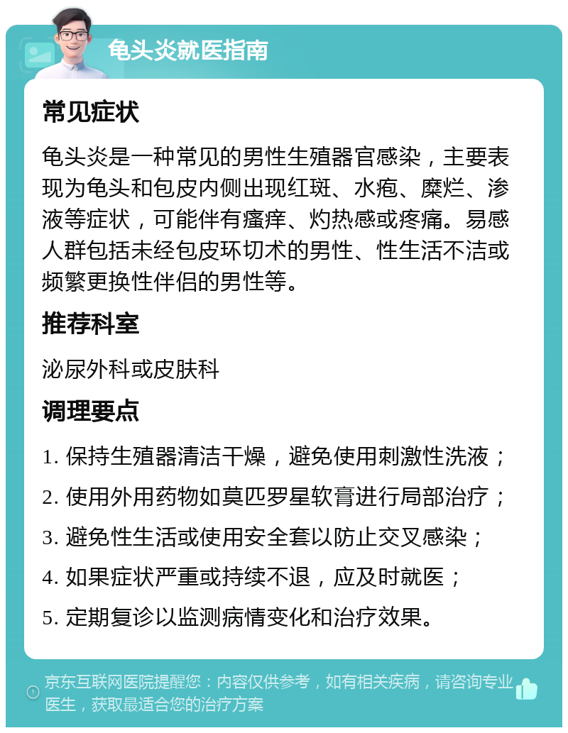 龟头炎就医指南 常见症状 龟头炎是一种常见的男性生殖器官感染，主要表现为龟头和包皮内侧出现红斑、水疱、糜烂、渗液等症状，可能伴有瘙痒、灼热感或疼痛。易感人群包括未经包皮环切术的男性、性生活不洁或频繁更换性伴侣的男性等。 推荐科室 泌尿外科或皮肤科 调理要点 1. 保持生殖器清洁干燥，避免使用刺激性洗液； 2. 使用外用药物如莫匹罗星软膏进行局部治疗； 3. 避免性生活或使用安全套以防止交叉感染； 4. 如果症状严重或持续不退，应及时就医； 5. 定期复诊以监测病情变化和治疗效果。