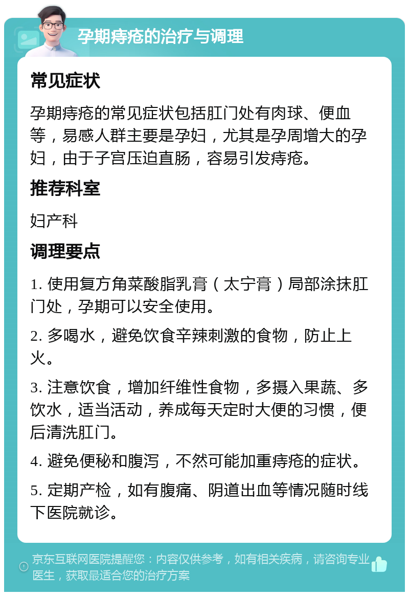 孕期痔疮的治疗与调理 常见症状 孕期痔疮的常见症状包括肛门处有肉球、便血等，易感人群主要是孕妇，尤其是孕周增大的孕妇，由于子宫压迫直肠，容易引发痔疮。 推荐科室 妇产科 调理要点 1. 使用复方角菜酸脂乳膏（太宁膏）局部涂抹肛门处，孕期可以安全使用。 2. 多喝水，避免饮食辛辣刺激的食物，防止上火。 3. 注意饮食，增加纤维性食物，多摄入果蔬、多饮水，适当活动，养成每天定时大便的习惯，便后清洗肛门。 4. 避免便秘和腹泻，不然可能加重痔疮的症状。 5. 定期产检，如有腹痛、阴道出血等情况随时线下医院就诊。