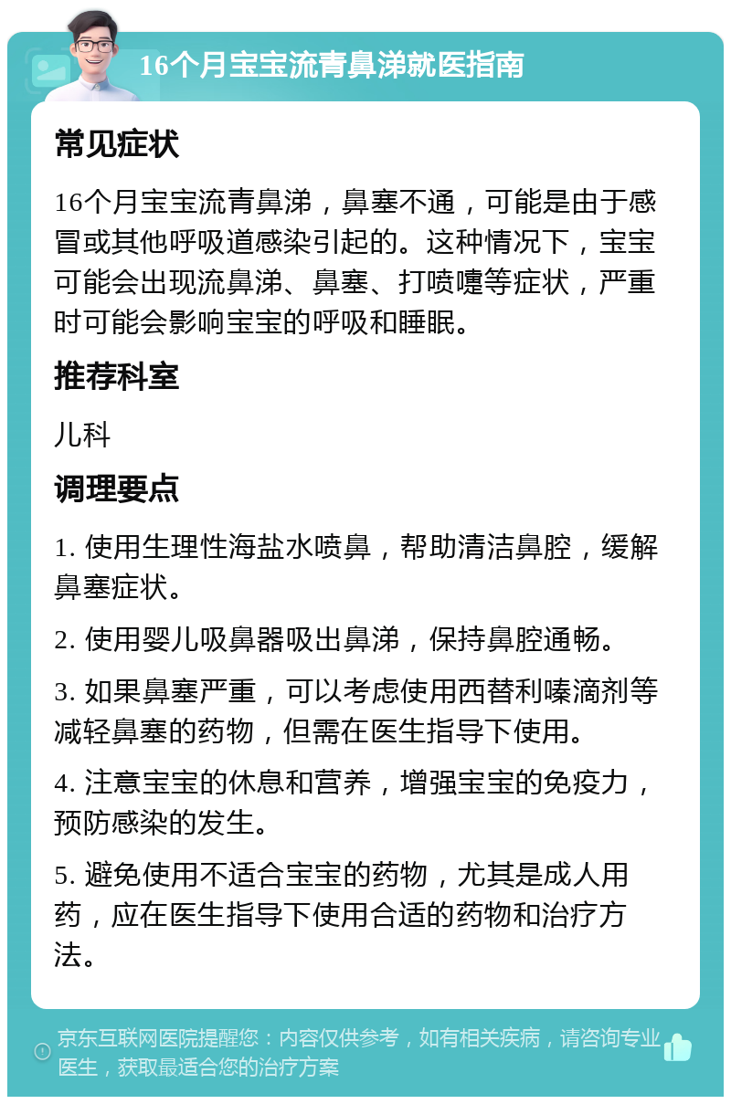 16个月宝宝流青鼻涕就医指南 常见症状 16个月宝宝流青鼻涕，鼻塞不通，可能是由于感冒或其他呼吸道感染引起的。这种情况下，宝宝可能会出现流鼻涕、鼻塞、打喷嚏等症状，严重时可能会影响宝宝的呼吸和睡眠。 推荐科室 儿科 调理要点 1. 使用生理性海盐水喷鼻，帮助清洁鼻腔，缓解鼻塞症状。 2. 使用婴儿吸鼻器吸出鼻涕，保持鼻腔通畅。 3. 如果鼻塞严重，可以考虑使用西替利嗪滴剂等减轻鼻塞的药物，但需在医生指导下使用。 4. 注意宝宝的休息和营养，增强宝宝的免疫力，预防感染的发生。 5. 避免使用不适合宝宝的药物，尤其是成人用药，应在医生指导下使用合适的药物和治疗方法。