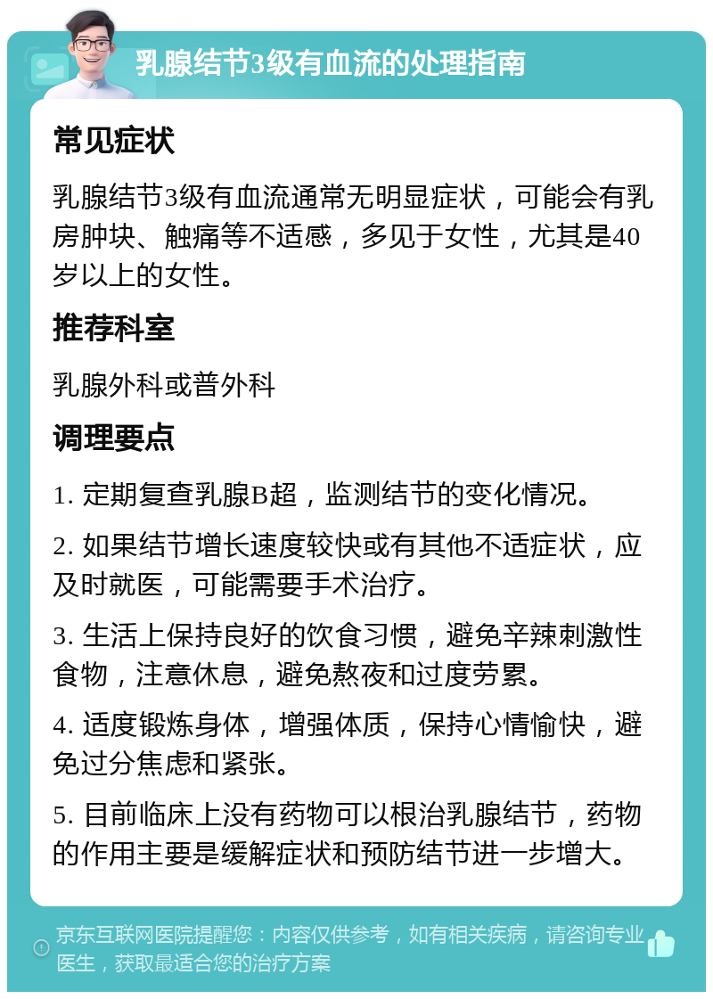 乳腺结节3级有血流的处理指南 常见症状 乳腺结节3级有血流通常无明显症状，可能会有乳房肿块、触痛等不适感，多见于女性，尤其是40岁以上的女性。 推荐科室 乳腺外科或普外科 调理要点 1. 定期复查乳腺B超，监测结节的变化情况。 2. 如果结节增长速度较快或有其他不适症状，应及时就医，可能需要手术治疗。 3. 生活上保持良好的饮食习惯，避免辛辣刺激性食物，注意休息，避免熬夜和过度劳累。 4. 适度锻炼身体，增强体质，保持心情愉快，避免过分焦虑和紧张。 5. 目前临床上没有药物可以根治乳腺结节，药物的作用主要是缓解症状和预防结节进一步增大。