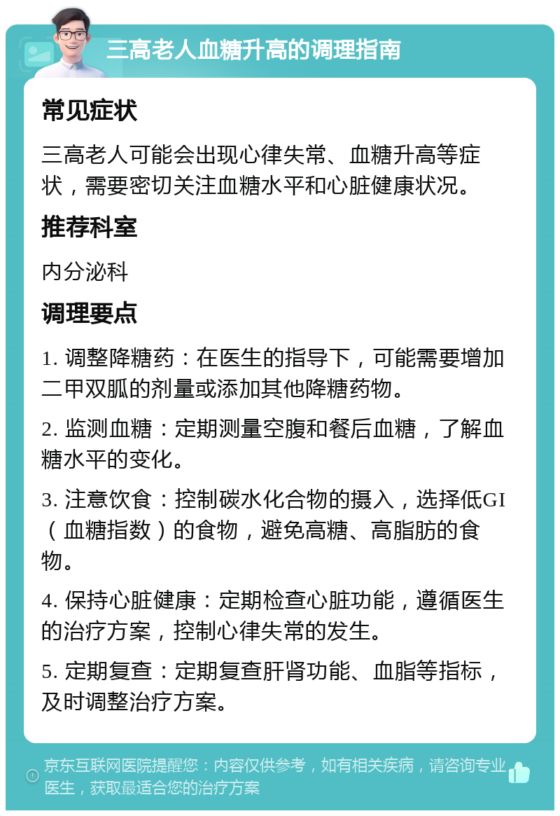 三高老人血糖升高的调理指南 常见症状 三高老人可能会出现心律失常、血糖升高等症状，需要密切关注血糖水平和心脏健康状况。 推荐科室 内分泌科 调理要点 1. 调整降糖药：在医生的指导下，可能需要增加二甲双胍的剂量或添加其他降糖药物。 2. 监测血糖：定期测量空腹和餐后血糖，了解血糖水平的变化。 3. 注意饮食：控制碳水化合物的摄入，选择低GI（血糖指数）的食物，避免高糖、高脂肪的食物。 4. 保持心脏健康：定期检查心脏功能，遵循医生的治疗方案，控制心律失常的发生。 5. 定期复查：定期复查肝肾功能、血脂等指标，及时调整治疗方案。