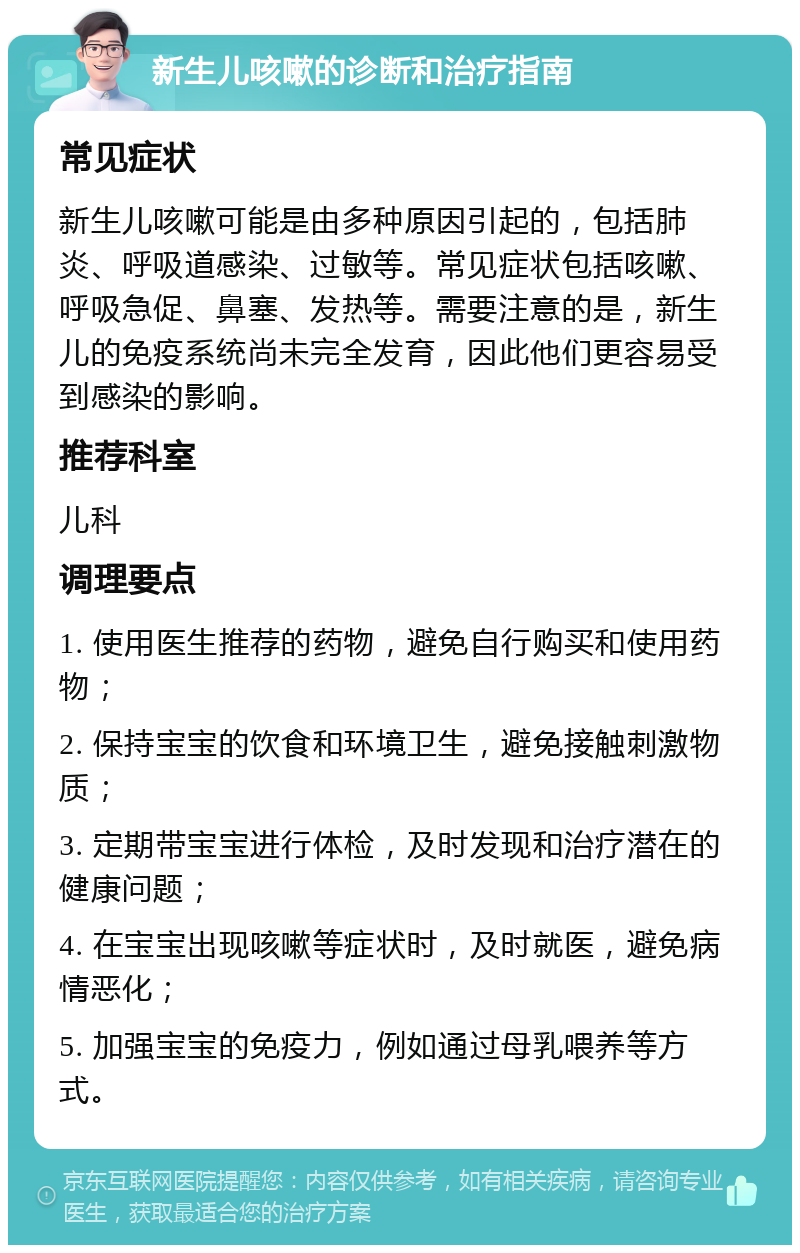 新生儿咳嗽的诊断和治疗指南 常见症状 新生儿咳嗽可能是由多种原因引起的，包括肺炎、呼吸道感染、过敏等。常见症状包括咳嗽、呼吸急促、鼻塞、发热等。需要注意的是，新生儿的免疫系统尚未完全发育，因此他们更容易受到感染的影响。 推荐科室 儿科 调理要点 1. 使用医生推荐的药物，避免自行购买和使用药物； 2. 保持宝宝的饮食和环境卫生，避免接触刺激物质； 3. 定期带宝宝进行体检，及时发现和治疗潜在的健康问题； 4. 在宝宝出现咳嗽等症状时，及时就医，避免病情恶化； 5. 加强宝宝的免疫力，例如通过母乳喂养等方式。