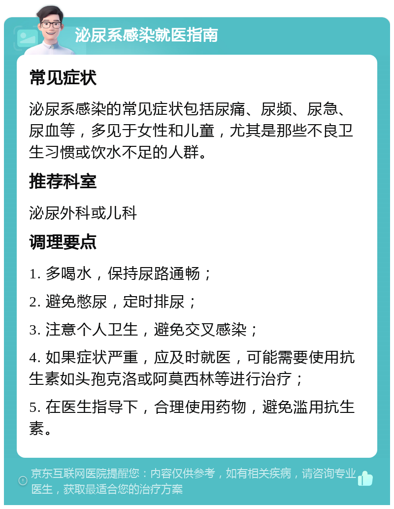 泌尿系感染就医指南 常见症状 泌尿系感染的常见症状包括尿痛、尿频、尿急、尿血等，多见于女性和儿童，尤其是那些不良卫生习惯或饮水不足的人群。 推荐科室 泌尿外科或儿科 调理要点 1. 多喝水，保持尿路通畅； 2. 避免憋尿，定时排尿； 3. 注意个人卫生，避免交叉感染； 4. 如果症状严重，应及时就医，可能需要使用抗生素如头孢克洛或阿莫西林等进行治疗； 5. 在医生指导下，合理使用药物，避免滥用抗生素。