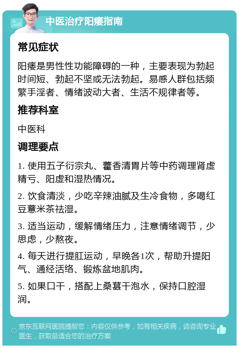 中医治疗阳痿指南 常见症状 阳痿是男性性功能障碍的一种，主要表现为勃起时间短、勃起不坚或无法勃起。易感人群包括频繁手淫者、情绪波动大者、生活不规律者等。 推荐科室 中医科 调理要点 1. 使用五子衍宗丸、藿香清胃片等中药调理肾虚精亏、阳虚和湿热情况。 2. 饮食清淡，少吃辛辣油腻及生冷食物，多喝红豆薏米茶祛湿。 3. 适当运动，缓解情绪压力，注意情绪调节，少思虑，少熬夜。 4. 每天进行提肛运动，早晚各1次，帮助升提阳气、通经活络、锻炼盆地肌肉。 5. 如果口干，搭配上桑葚干泡水，保持口腔湿润。