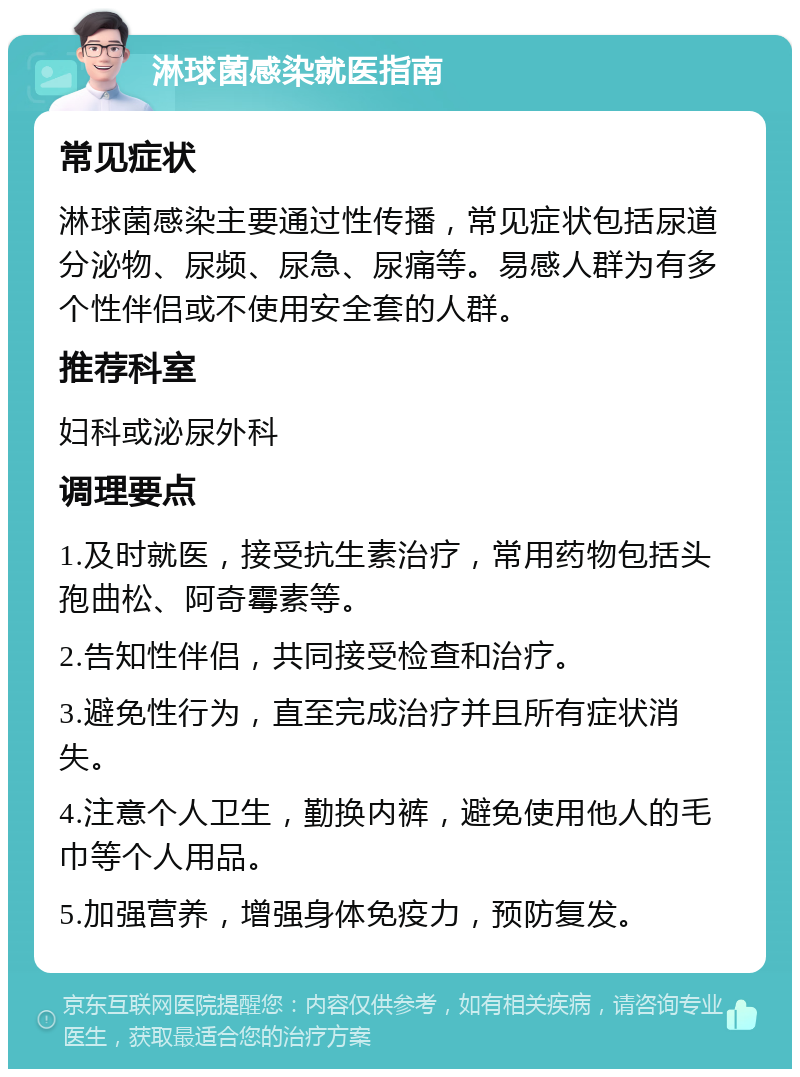 淋球菌感染就医指南 常见症状 淋球菌感染主要通过性传播，常见症状包括尿道分泌物、尿频、尿急、尿痛等。易感人群为有多个性伴侣或不使用安全套的人群。 推荐科室 妇科或泌尿外科 调理要点 1.及时就医，接受抗生素治疗，常用药物包括头孢曲松、阿奇霉素等。 2.告知性伴侣，共同接受检查和治疗。 3.避免性行为，直至完成治疗并且所有症状消失。 4.注意个人卫生，勤换内裤，避免使用他人的毛巾等个人用品。 5.加强营养，增强身体免疫力，预防复发。