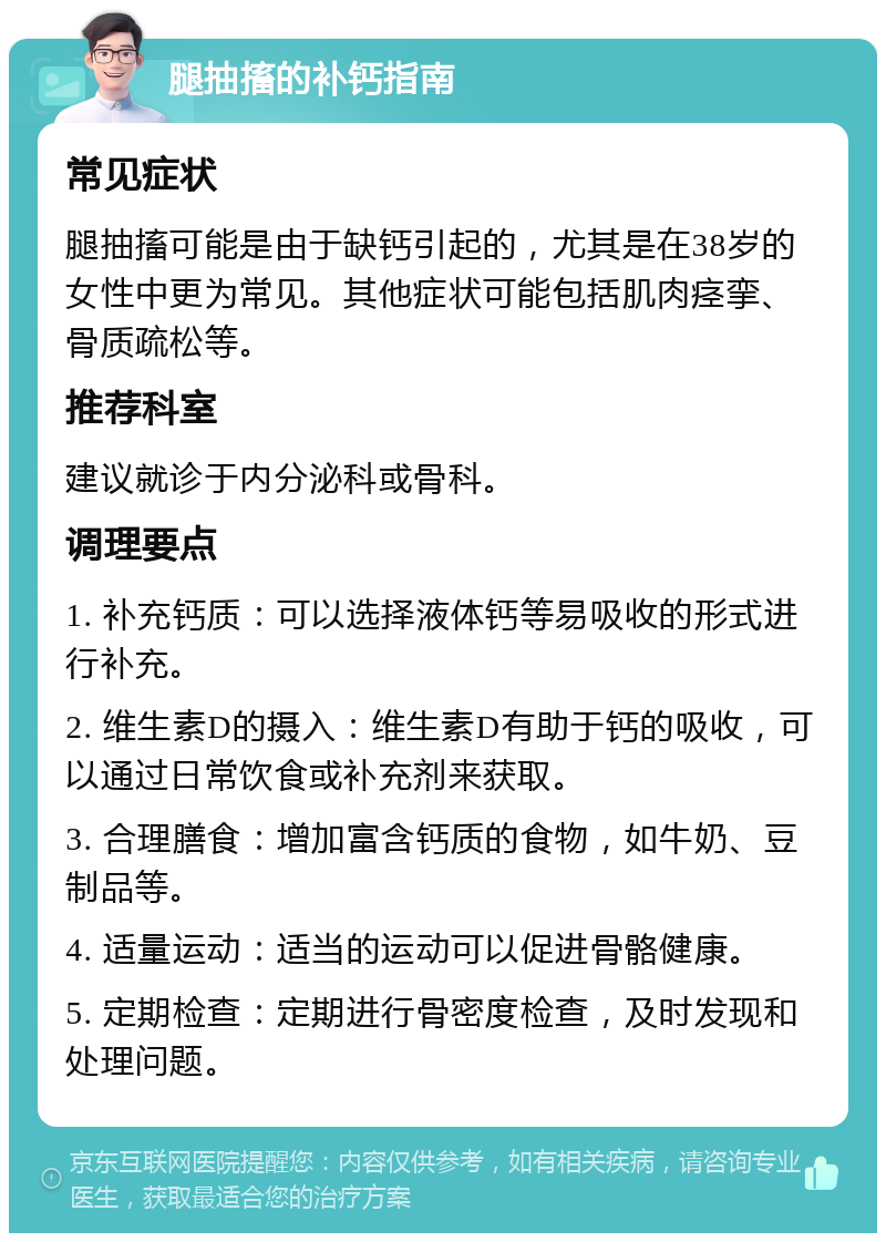 腿抽搐的补钙指南 常见症状 腿抽搐可能是由于缺钙引起的，尤其是在38岁的女性中更为常见。其他症状可能包括肌肉痉挛、骨质疏松等。 推荐科室 建议就诊于内分泌科或骨科。 调理要点 1. 补充钙质：可以选择液体钙等易吸收的形式进行补充。 2. 维生素D的摄入：维生素D有助于钙的吸收，可以通过日常饮食或补充剂来获取。 3. 合理膳食：增加富含钙质的食物，如牛奶、豆制品等。 4. 适量运动：适当的运动可以促进骨骼健康。 5. 定期检查：定期进行骨密度检查，及时发现和处理问题。