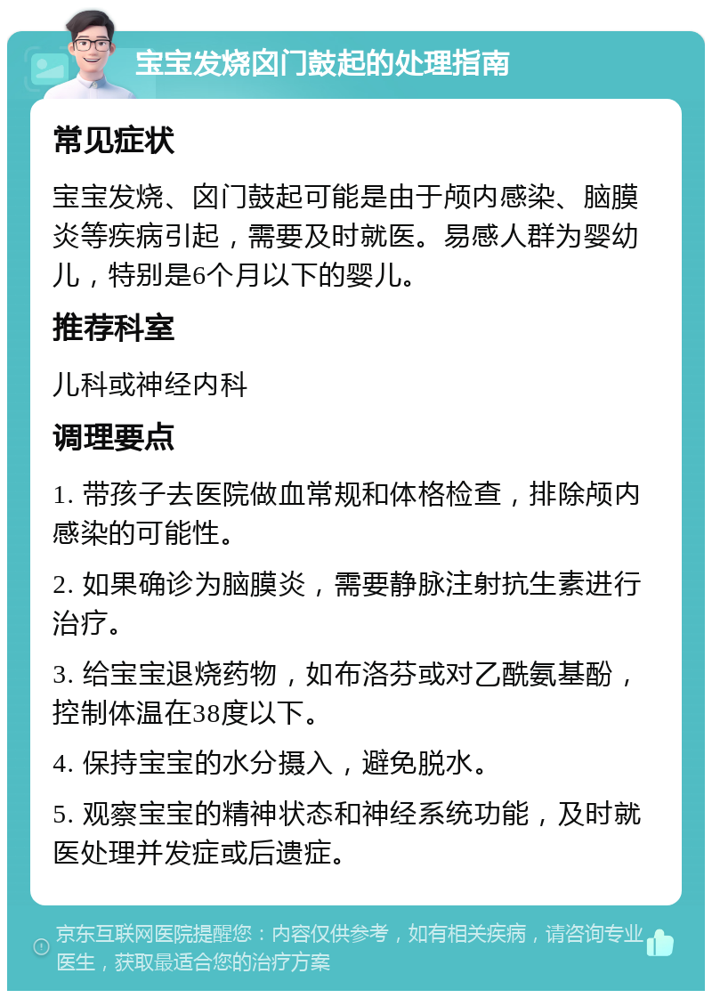 宝宝发烧囟门鼓起的处理指南 常见症状 宝宝发烧、囟门鼓起可能是由于颅内感染、脑膜炎等疾病引起，需要及时就医。易感人群为婴幼儿，特别是6个月以下的婴儿。 推荐科室 儿科或神经内科 调理要点 1. 带孩子去医院做血常规和体格检查，排除颅内感染的可能性。 2. 如果确诊为脑膜炎，需要静脉注射抗生素进行治疗。 3. 给宝宝退烧药物，如布洛芬或对乙酰氨基酚，控制体温在38度以下。 4. 保持宝宝的水分摄入，避免脱水。 5. 观察宝宝的精神状态和神经系统功能，及时就医处理并发症或后遗症。