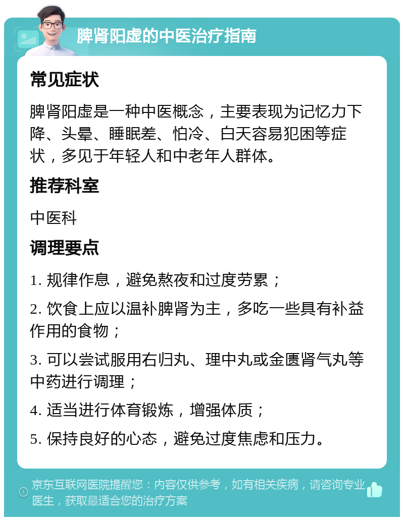 脾肾阳虚的中医治疗指南 常见症状 脾肾阳虚是一种中医概念，主要表现为记忆力下降、头晕、睡眠差、怕冷、白天容易犯困等症状，多见于年轻人和中老年人群体。 推荐科室 中医科 调理要点 1. 规律作息，避免熬夜和过度劳累； 2. 饮食上应以温补脾肾为主，多吃一些具有补益作用的食物； 3. 可以尝试服用右归丸、理中丸或金匮肾气丸等中药进行调理； 4. 适当进行体育锻炼，增强体质； 5. 保持良好的心态，避免过度焦虑和压力。