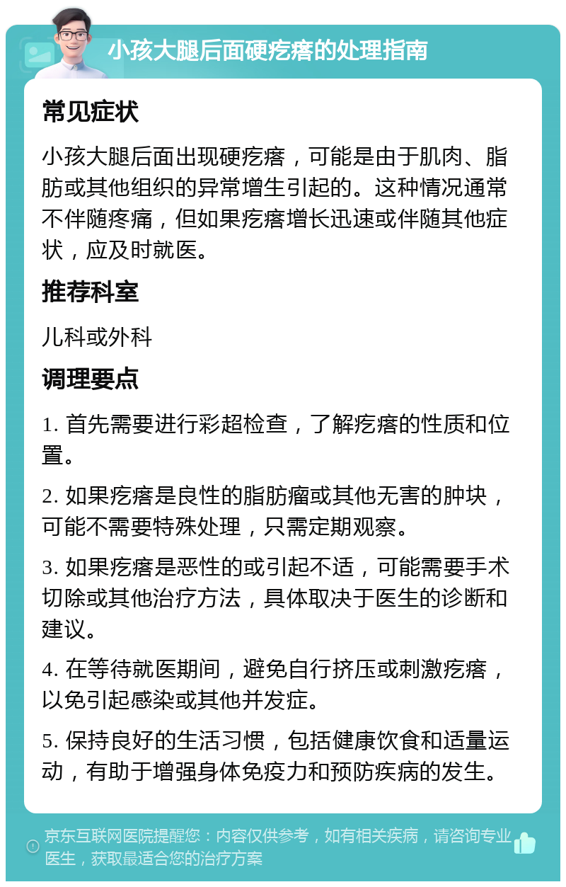 小孩大腿后面硬疙瘩的处理指南 常见症状 小孩大腿后面出现硬疙瘩，可能是由于肌肉、脂肪或其他组织的异常增生引起的。这种情况通常不伴随疼痛，但如果疙瘩增长迅速或伴随其他症状，应及时就医。 推荐科室 儿科或外科 调理要点 1. 首先需要进行彩超检查，了解疙瘩的性质和位置。 2. 如果疙瘩是良性的脂肪瘤或其他无害的肿块，可能不需要特殊处理，只需定期观察。 3. 如果疙瘩是恶性的或引起不适，可能需要手术切除或其他治疗方法，具体取决于医生的诊断和建议。 4. 在等待就医期间，避免自行挤压或刺激疙瘩，以免引起感染或其他并发症。 5. 保持良好的生活习惯，包括健康饮食和适量运动，有助于增强身体免疫力和预防疾病的发生。