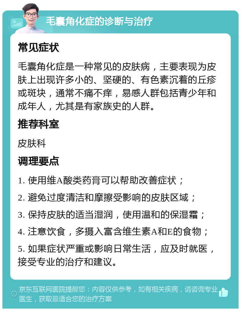 毛囊角化症的诊断与治疗 常见症状 毛囊角化症是一种常见的皮肤病，主要表现为皮肤上出现许多小的、坚硬的、有色素沉着的丘疹或斑块，通常不痛不痒，易感人群包括青少年和成年人，尤其是有家族史的人群。 推荐科室 皮肤科 调理要点 1. 使用维A酸类药膏可以帮助改善症状； 2. 避免过度清洁和摩擦受影响的皮肤区域； 3. 保持皮肤的适当湿润，使用温和的保湿霜； 4. 注意饮食，多摄入富含维生素A和E的食物； 5. 如果症状严重或影响日常生活，应及时就医，接受专业的治疗和建议。