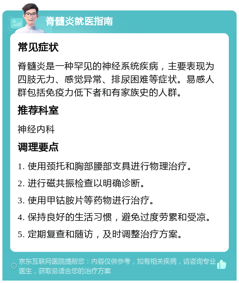 脊髓炎就医指南 常见症状 脊髓炎是一种罕见的神经系统疾病，主要表现为四肢无力、感觉异常、排尿困难等症状。易感人群包括免疫力低下者和有家族史的人群。 推荐科室 神经内科 调理要点 1. 使用颈托和胸部腰部支具进行物理治疗。 2. 进行磁共振检查以明确诊断。 3. 使用甲钴胺片等药物进行治疗。 4. 保持良好的生活习惯，避免过度劳累和受凉。 5. 定期复查和随访，及时调整治疗方案。