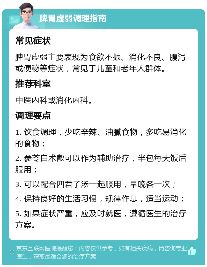 脾胃虚弱调理指南 常见症状 脾胃虚弱主要表现为食欲不振、消化不良、腹泻或便秘等症状，常见于儿童和老年人群体。 推荐科室 中医内科或消化内科。 调理要点 1. 饮食调理，少吃辛辣、油腻食物，多吃易消化的食物； 2. 参苓白术散可以作为辅助治疗，半包每天饭后服用； 3. 可以配合四君子汤一起服用，早晚各一次； 4. 保持良好的生活习惯，规律作息，适当运动； 5. 如果症状严重，应及时就医，遵循医生的治疗方案。