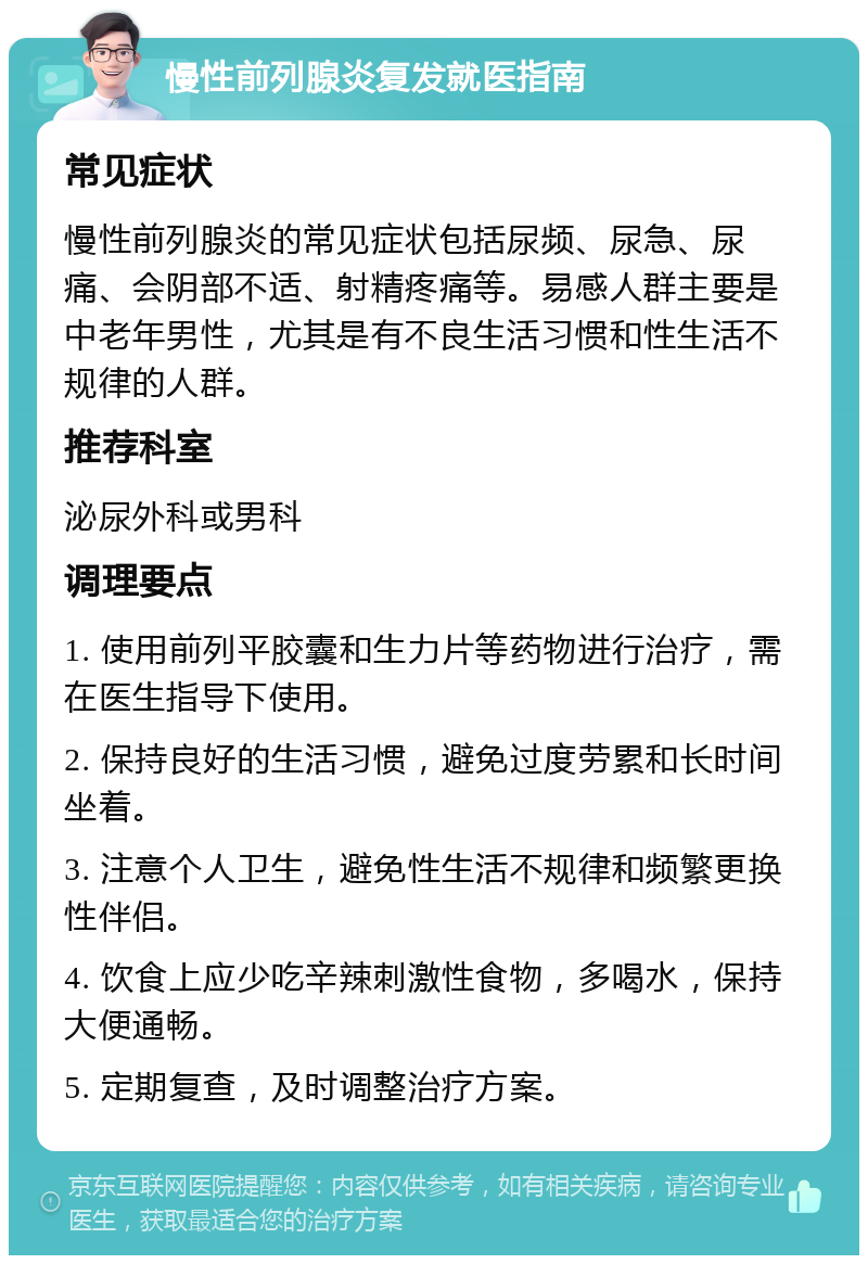 慢性前列腺炎复发就医指南 常见症状 慢性前列腺炎的常见症状包括尿频、尿急、尿痛、会阴部不适、射精疼痛等。易感人群主要是中老年男性，尤其是有不良生活习惯和性生活不规律的人群。 推荐科室 泌尿外科或男科 调理要点 1. 使用前列平胶囊和生力片等药物进行治疗，需在医生指导下使用。 2. 保持良好的生活习惯，避免过度劳累和长时间坐着。 3. 注意个人卫生，避免性生活不规律和频繁更换性伴侣。 4. 饮食上应少吃辛辣刺激性食物，多喝水，保持大便通畅。 5. 定期复查，及时调整治疗方案。