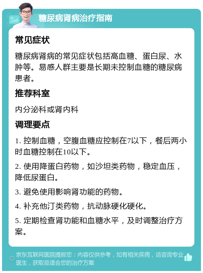 糖尿病肾病治疗指南 常见症状 糖尿病肾病的常见症状包括高血糖、蛋白尿、水肿等。易感人群主要是长期未控制血糖的糖尿病患者。 推荐科室 内分泌科或肾内科 调理要点 1. 控制血糖，空腹血糖应控制在7以下，餐后两小时血糖控制在10以下。 2. 使用降蛋白药物，如沙坦类药物，稳定血压，降低尿蛋白。 3. 避免使用影响肾功能的药物。 4. 补充他汀类药物，抗动脉硬化硬化。 5. 定期检查肾功能和血糖水平，及时调整治疗方案。