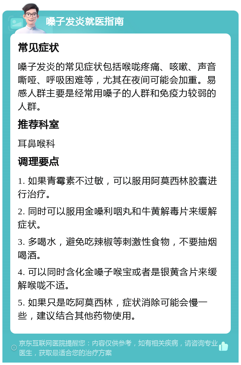 嗓子发炎就医指南 常见症状 嗓子发炎的常见症状包括喉咙疼痛、咳嗽、声音嘶哑、呼吸困难等，尤其在夜间可能会加重。易感人群主要是经常用嗓子的人群和免疫力较弱的人群。 推荐科室 耳鼻喉科 调理要点 1. 如果青霉素不过敏，可以服用阿莫西林胶囊进行治疗。 2. 同时可以服用金嗓利咽丸和牛黄解毒片来缓解症状。 3. 多喝水，避免吃辣椒等刺激性食物，不要抽烟喝酒。 4. 可以同时含化金嗓子喉宝或者是银黄含片来缓解喉咙不适。 5. 如果只是吃阿莫西林，症状消除可能会慢一些，建议结合其他药物使用。