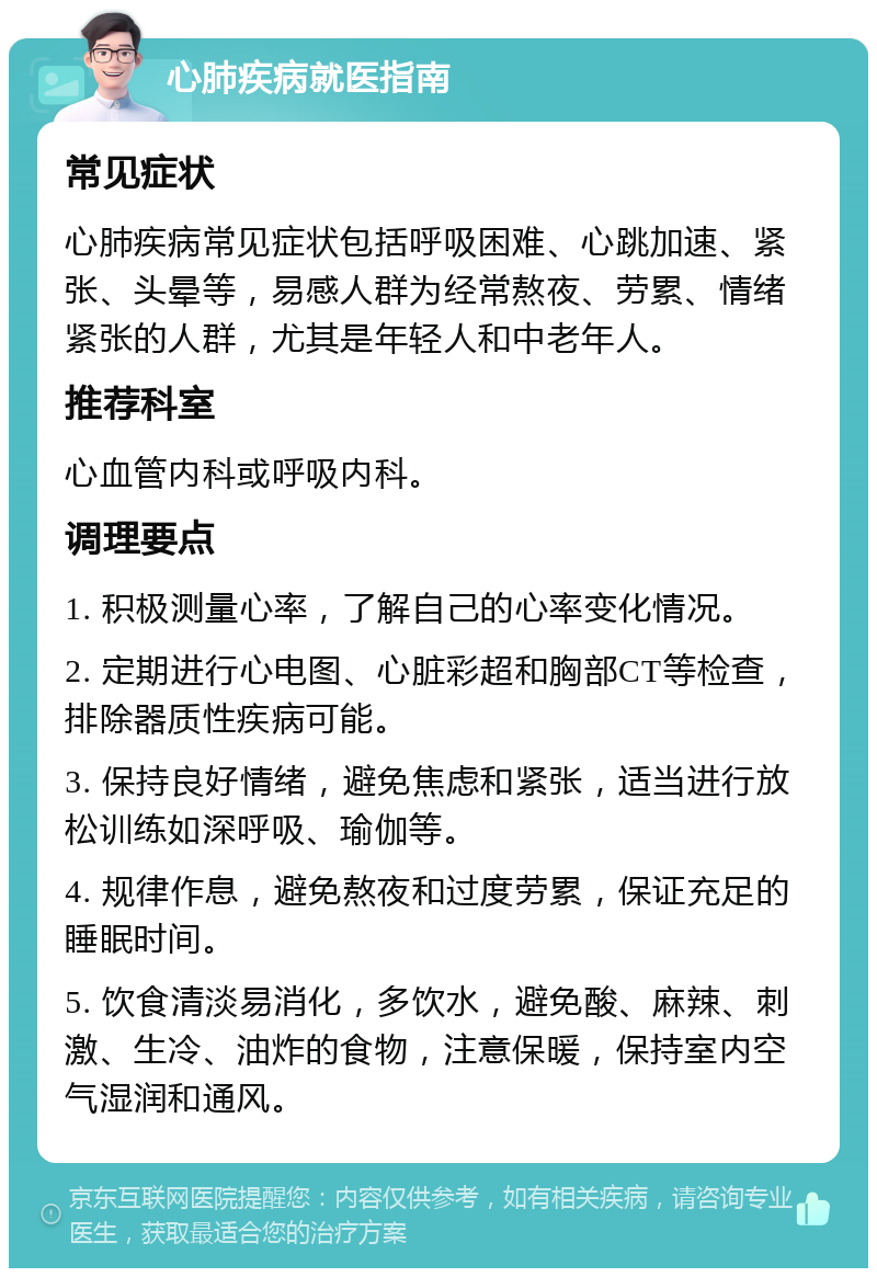 心肺疾病就医指南 常见症状 心肺疾病常见症状包括呼吸困难、心跳加速、紧张、头晕等，易感人群为经常熬夜、劳累、情绪紧张的人群，尤其是年轻人和中老年人。 推荐科室 心血管内科或呼吸内科。 调理要点 1. 积极测量心率，了解自己的心率变化情况。 2. 定期进行心电图、心脏彩超和胸部CT等检查，排除器质性疾病可能。 3. 保持良好情绪，避免焦虑和紧张，适当进行放松训练如深呼吸、瑜伽等。 4. 规律作息，避免熬夜和过度劳累，保证充足的睡眠时间。 5. 饮食清淡易消化，多饮水，避免酸、麻辣、刺激、生冷、油炸的食物，注意保暖，保持室内空气湿润和通风。