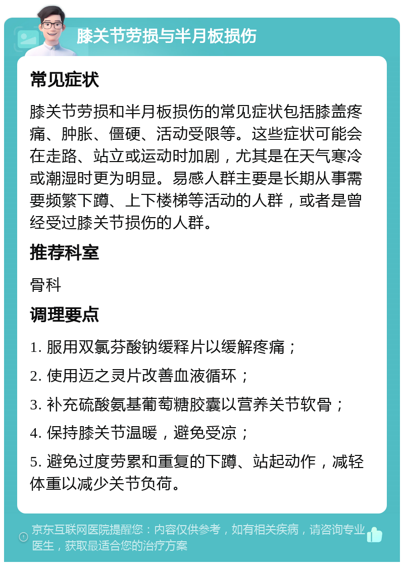 膝关节劳损与半月板损伤 常见症状 膝关节劳损和半月板损伤的常见症状包括膝盖疼痛、肿胀、僵硬、活动受限等。这些症状可能会在走路、站立或运动时加剧，尤其是在天气寒冷或潮湿时更为明显。易感人群主要是长期从事需要频繁下蹲、上下楼梯等活动的人群，或者是曾经受过膝关节损伤的人群。 推荐科室 骨科 调理要点 1. 服用双氯芬酸钠缓释片以缓解疼痛； 2. 使用迈之灵片改善血液循环； 3. 补充硫酸氨基葡萄糖胶囊以营养关节软骨； 4. 保持膝关节温暖，避免受凉； 5. 避免过度劳累和重复的下蹲、站起动作，减轻体重以减少关节负荷。