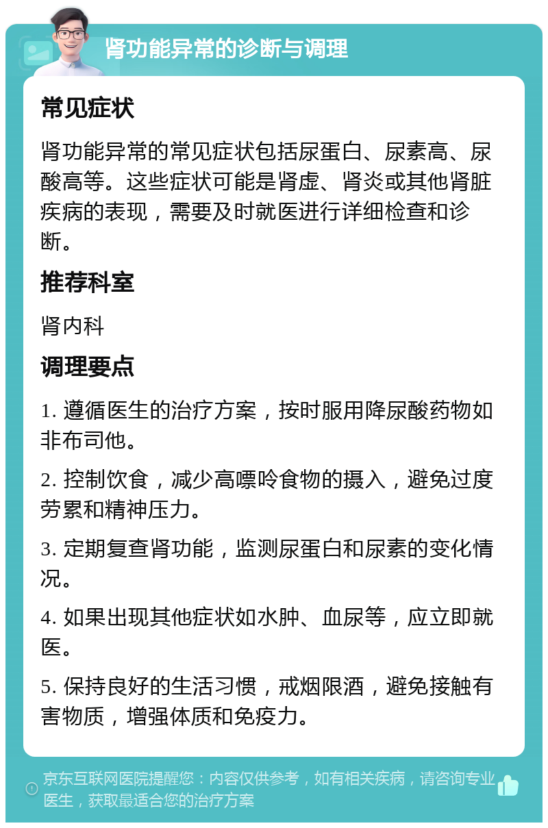 肾功能异常的诊断与调理 常见症状 肾功能异常的常见症状包括尿蛋白、尿素高、尿酸高等。这些症状可能是肾虚、肾炎或其他肾脏疾病的表现，需要及时就医进行详细检查和诊断。 推荐科室 肾内科 调理要点 1. 遵循医生的治疗方案，按时服用降尿酸药物如非布司他。 2. 控制饮食，减少高嘌呤食物的摄入，避免过度劳累和精神压力。 3. 定期复查肾功能，监测尿蛋白和尿素的变化情况。 4. 如果出现其他症状如水肿、血尿等，应立即就医。 5. 保持良好的生活习惯，戒烟限酒，避免接触有害物质，增强体质和免疫力。