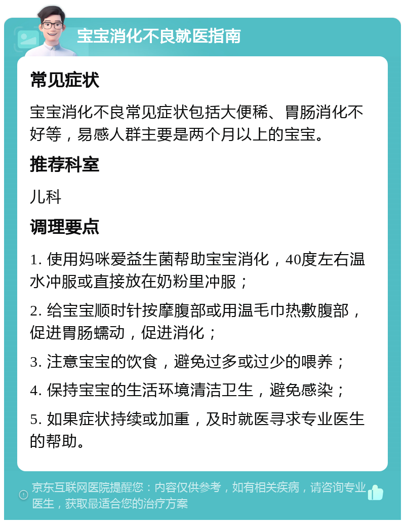 宝宝消化不良就医指南 常见症状 宝宝消化不良常见症状包括大便稀、胃肠消化不好等，易感人群主要是两个月以上的宝宝。 推荐科室 儿科 调理要点 1. 使用妈咪爱益生菌帮助宝宝消化，40度左右温水冲服或直接放在奶粉里冲服； 2. 给宝宝顺时针按摩腹部或用温毛巾热敷腹部，促进胃肠蠕动，促进消化； 3. 注意宝宝的饮食，避免过多或过少的喂养； 4. 保持宝宝的生活环境清洁卫生，避免感染； 5. 如果症状持续或加重，及时就医寻求专业医生的帮助。