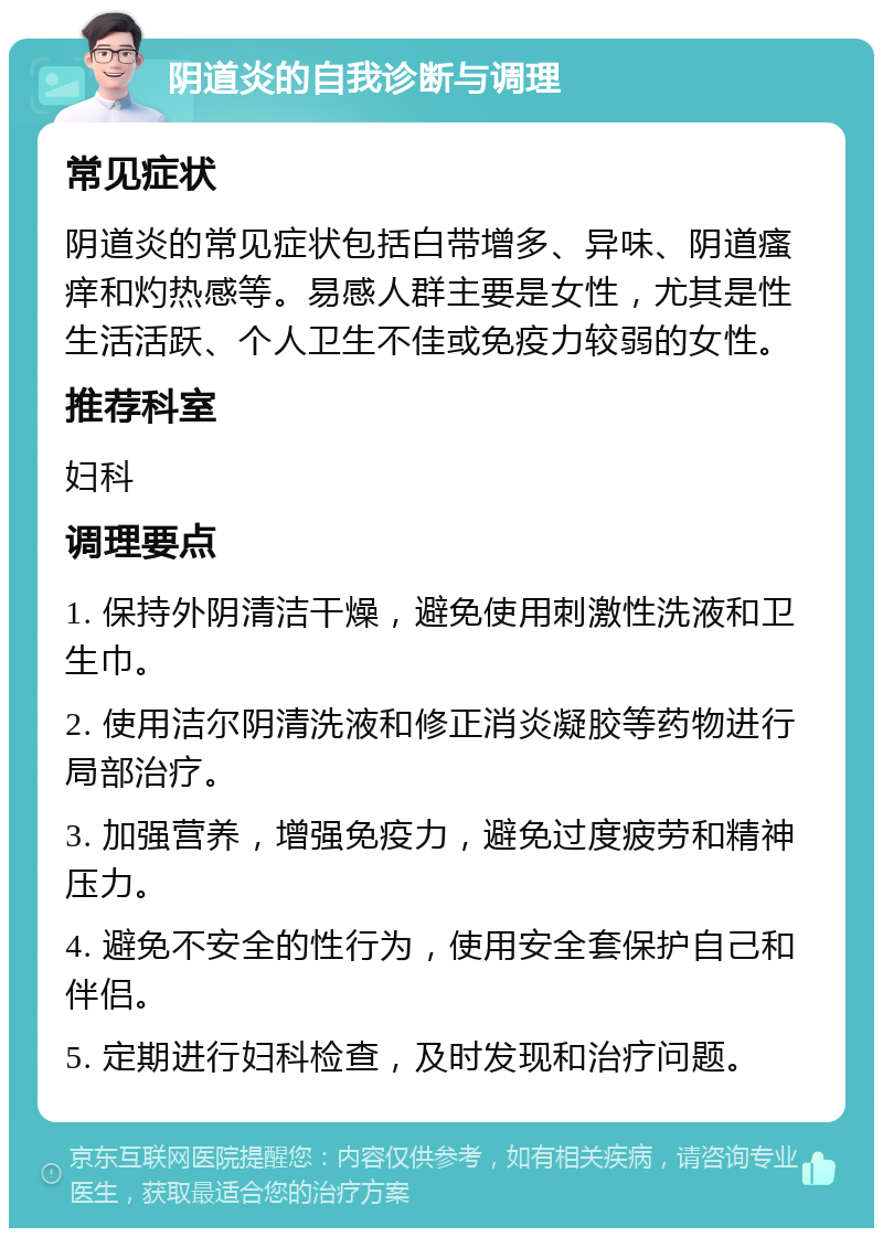 阴道炎的自我诊断与调理 常见症状 阴道炎的常见症状包括白带增多、异味、阴道瘙痒和灼热感等。易感人群主要是女性，尤其是性生活活跃、个人卫生不佳或免疫力较弱的女性。 推荐科室 妇科 调理要点 1. 保持外阴清洁干燥，避免使用刺激性洗液和卫生巾。 2. 使用洁尔阴清洗液和修正消炎凝胶等药物进行局部治疗。 3. 加强营养，增强免疫力，避免过度疲劳和精神压力。 4. 避免不安全的性行为，使用安全套保护自己和伴侣。 5. 定期进行妇科检查，及时发现和治疗问题。