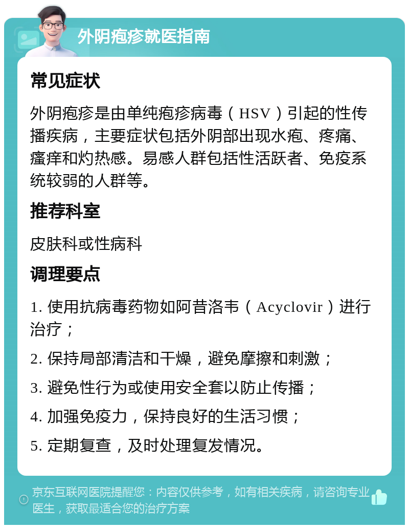 外阴疱疹就医指南 常见症状 外阴疱疹是由单纯疱疹病毒（HSV）引起的性传播疾病，主要症状包括外阴部出现水疱、疼痛、瘙痒和灼热感。易感人群包括性活跃者、免疫系统较弱的人群等。 推荐科室 皮肤科或性病科 调理要点 1. 使用抗病毒药物如阿昔洛韦（Acyclovir）进行治疗； 2. 保持局部清洁和干燥，避免摩擦和刺激； 3. 避免性行为或使用安全套以防止传播； 4. 加强免疫力，保持良好的生活习惯； 5. 定期复查，及时处理复发情况。