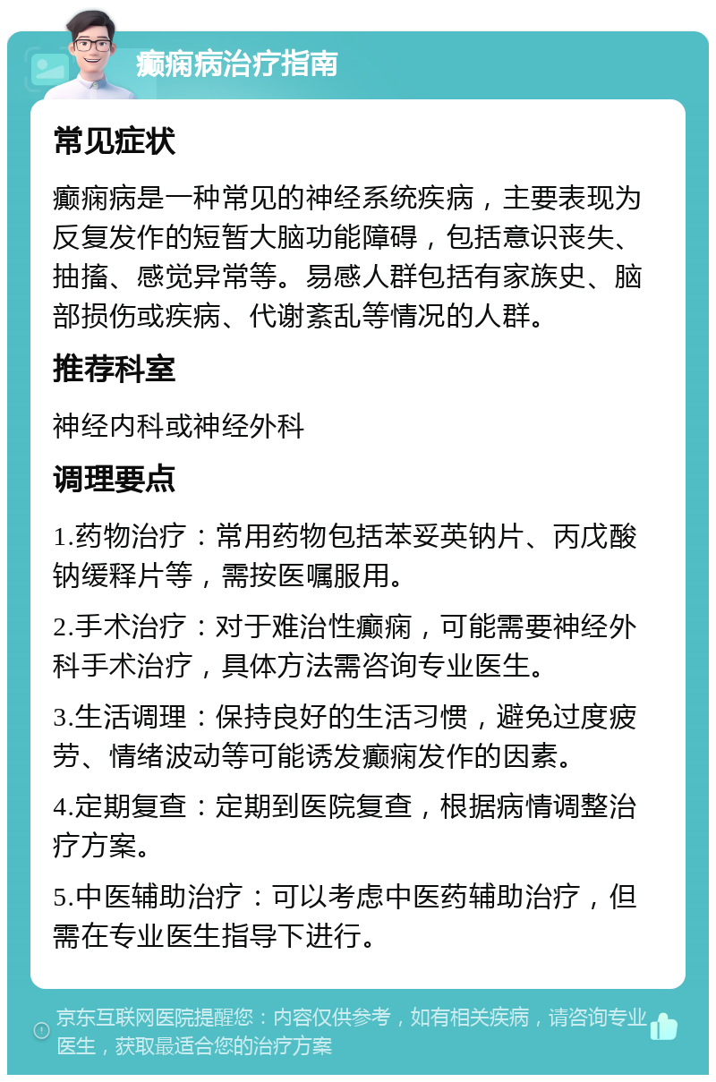 癫痫病治疗指南 常见症状 癫痫病是一种常见的神经系统疾病，主要表现为反复发作的短暂大脑功能障碍，包括意识丧失、抽搐、感觉异常等。易感人群包括有家族史、脑部损伤或疾病、代谢紊乱等情况的人群。 推荐科室 神经内科或神经外科 调理要点 1.药物治疗：常用药物包括苯妥英钠片、丙戊酸钠缓释片等，需按医嘱服用。 2.手术治疗：对于难治性癫痫，可能需要神经外科手术治疗，具体方法需咨询专业医生。 3.生活调理：保持良好的生活习惯，避免过度疲劳、情绪波动等可能诱发癫痫发作的因素。 4.定期复查：定期到医院复查，根据病情调整治疗方案。 5.中医辅助治疗：可以考虑中医药辅助治疗，但需在专业医生指导下进行。