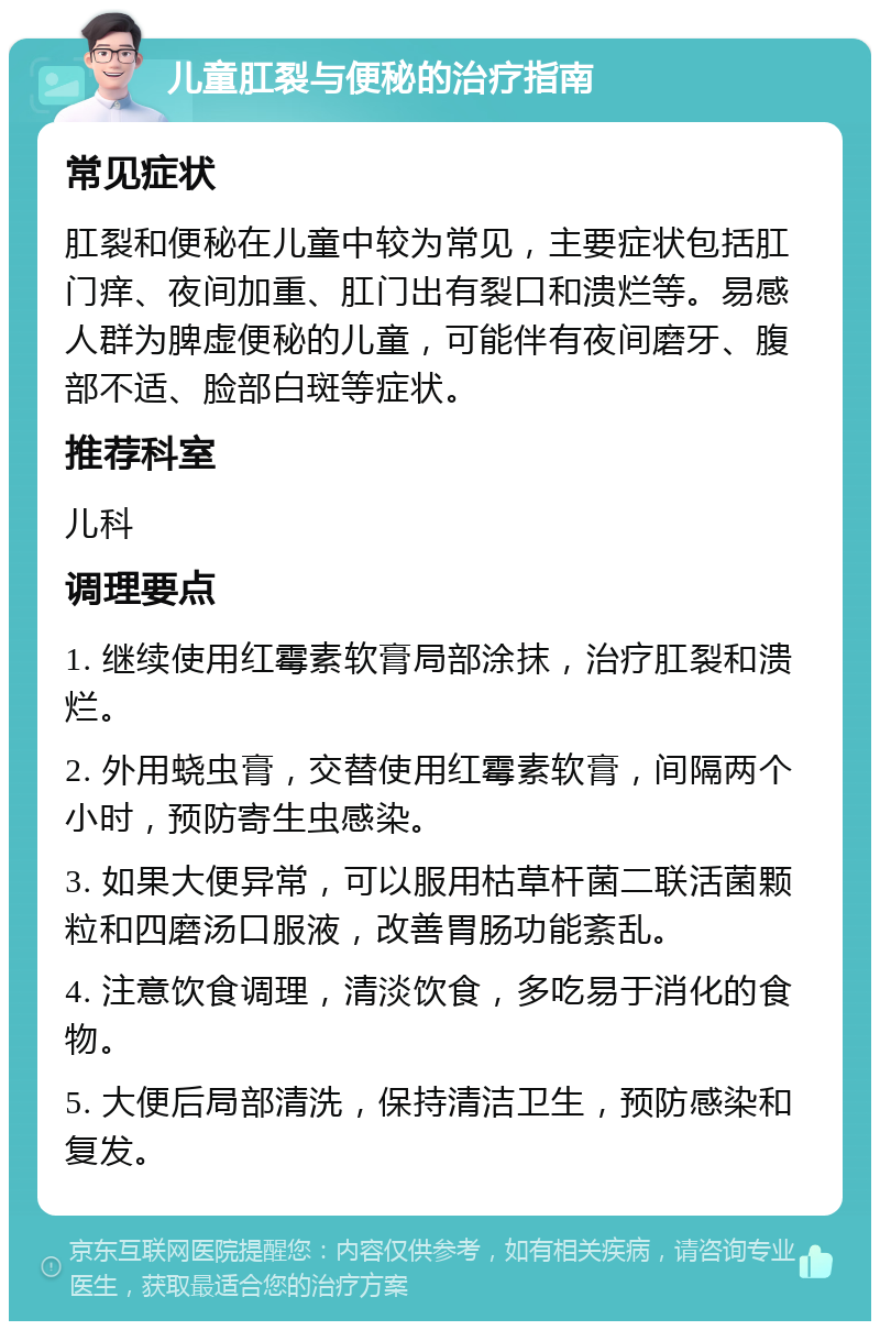 儿童肛裂与便秘的治疗指南 常见症状 肛裂和便秘在儿童中较为常见，主要症状包括肛门痒、夜间加重、肛门出有裂口和溃烂等。易感人群为脾虚便秘的儿童，可能伴有夜间磨牙、腹部不适、脸部白斑等症状。 推荐科室 儿科 调理要点 1. 继续使用红霉素软膏局部涂抹，治疗肛裂和溃烂。 2. 外用蛲虫膏，交替使用红霉素软膏，间隔两个小时，预防寄生虫感染。 3. 如果大便异常，可以服用枯草杆菌二联活菌颗粒和四磨汤口服液，改善胃肠功能紊乱。 4. 注意饮食调理，清淡饮食，多吃易于消化的食物。 5. 大便后局部清洗，保持清洁卫生，预防感染和复发。