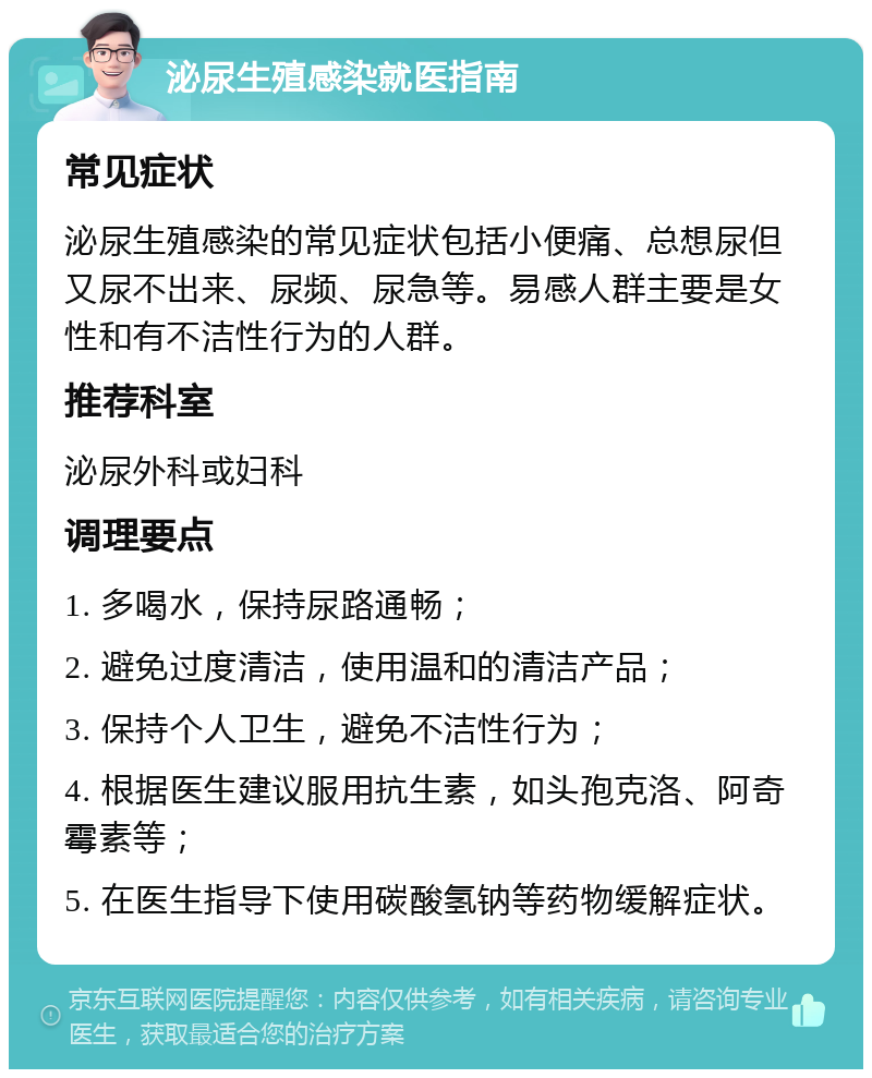 泌尿生殖感染就医指南 常见症状 泌尿生殖感染的常见症状包括小便痛、总想尿但又尿不出来、尿频、尿急等。易感人群主要是女性和有不洁性行为的人群。 推荐科室 泌尿外科或妇科 调理要点 1. 多喝水，保持尿路通畅； 2. 避免过度清洁，使用温和的清洁产品； 3. 保持个人卫生，避免不洁性行为； 4. 根据医生建议服用抗生素，如头孢克洛、阿奇霉素等； 5. 在医生指导下使用碳酸氢钠等药物缓解症状。