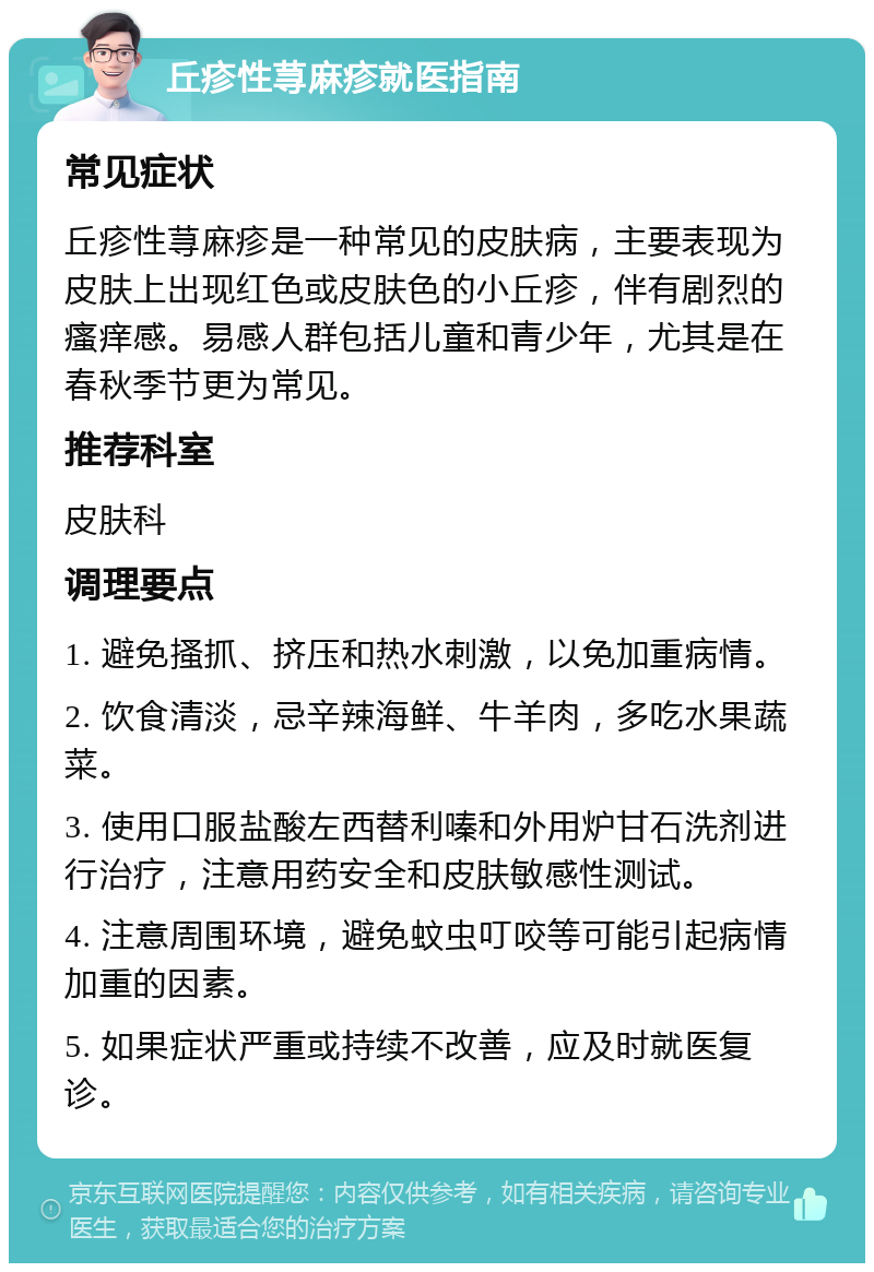 丘疹性荨麻疹就医指南 常见症状 丘疹性荨麻疹是一种常见的皮肤病，主要表现为皮肤上出现红色或皮肤色的小丘疹，伴有剧烈的瘙痒感。易感人群包括儿童和青少年，尤其是在春秋季节更为常见。 推荐科室 皮肤科 调理要点 1. 避免搔抓、挤压和热水刺激，以免加重病情。 2. 饮食清淡，忌辛辣海鲜、牛羊肉，多吃水果蔬菜。 3. 使用口服盐酸左西替利嗪和外用炉甘石洗剂进行治疗，注意用药安全和皮肤敏感性测试。 4. 注意周围环境，避免蚊虫叮咬等可能引起病情加重的因素。 5. 如果症状严重或持续不改善，应及时就医复诊。