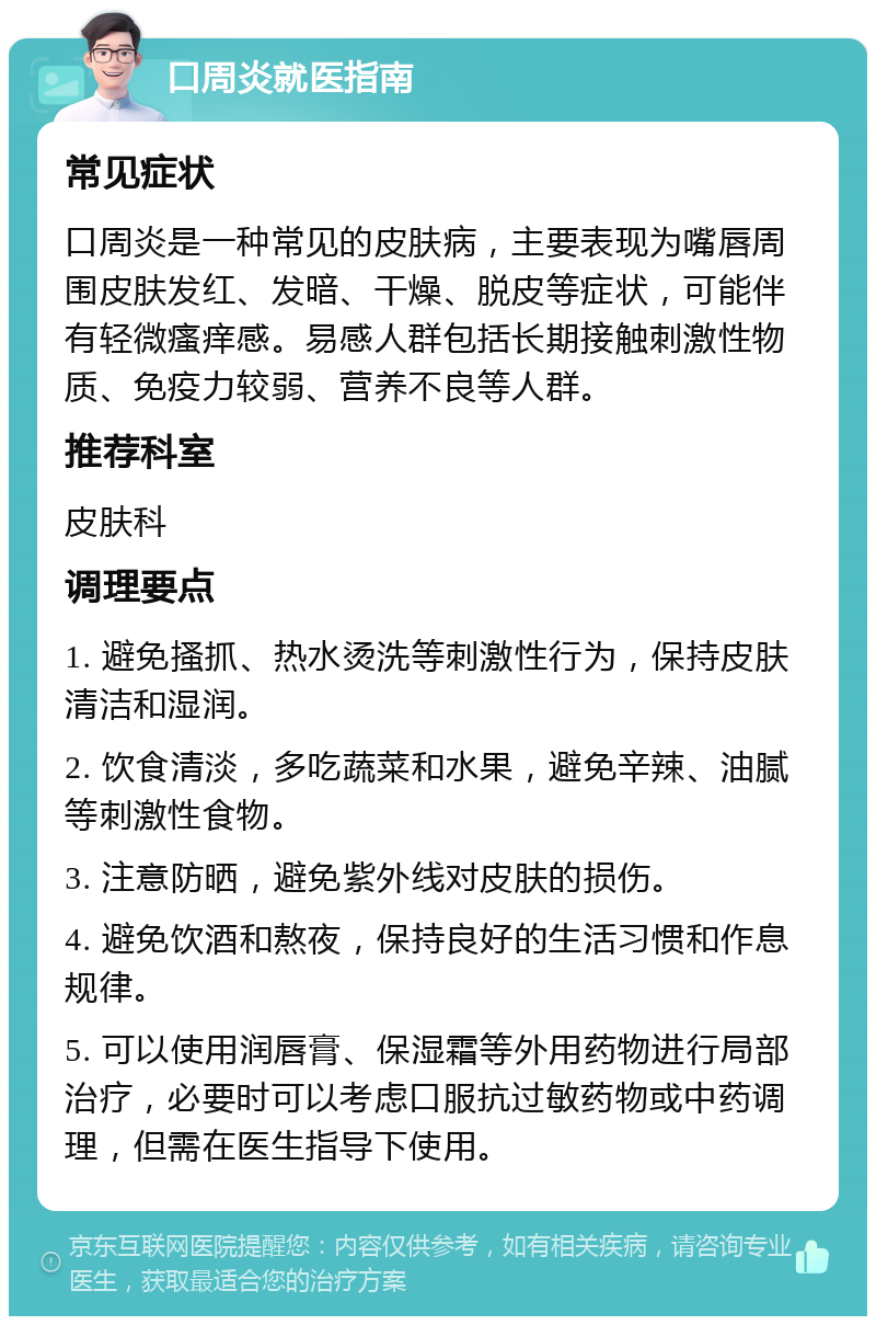 口周炎就医指南 常见症状 口周炎是一种常见的皮肤病，主要表现为嘴唇周围皮肤发红、发暗、干燥、脱皮等症状，可能伴有轻微瘙痒感。易感人群包括长期接触刺激性物质、免疫力较弱、营养不良等人群。 推荐科室 皮肤科 调理要点 1. 避免搔抓、热水烫洗等刺激性行为，保持皮肤清洁和湿润。 2. 饮食清淡，多吃蔬菜和水果，避免辛辣、油腻等刺激性食物。 3. 注意防晒，避免紫外线对皮肤的损伤。 4. 避免饮酒和熬夜，保持良好的生活习惯和作息规律。 5. 可以使用润唇膏、保湿霜等外用药物进行局部治疗，必要时可以考虑口服抗过敏药物或中药调理，但需在医生指导下使用。