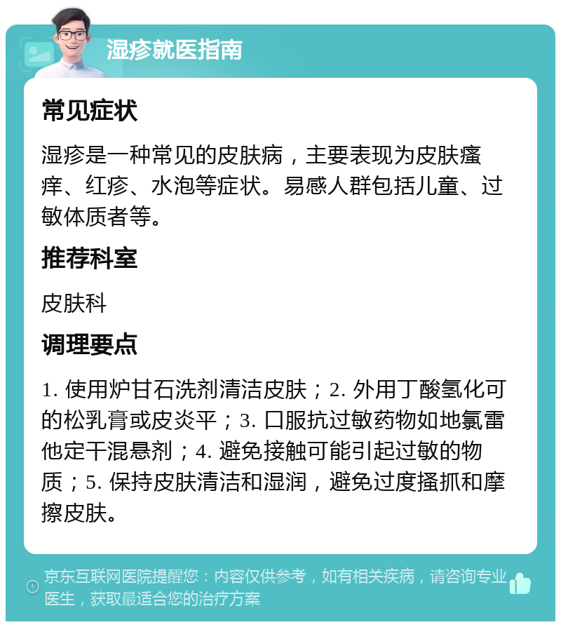 湿疹就医指南 常见症状 湿疹是一种常见的皮肤病，主要表现为皮肤瘙痒、红疹、水泡等症状。易感人群包括儿童、过敏体质者等。 推荐科室 皮肤科 调理要点 1. 使用炉甘石洗剂清洁皮肤；2. 外用丁酸氢化可的松乳膏或皮炎平；3. 口服抗过敏药物如地氯雷他定干混悬剂；4. 避免接触可能引起过敏的物质；5. 保持皮肤清洁和湿润，避免过度搔抓和摩擦皮肤。