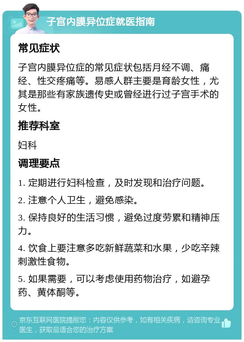 子宫内膜异位症就医指南 常见症状 子宫内膜异位症的常见症状包括月经不调、痛经、性交疼痛等。易感人群主要是育龄女性，尤其是那些有家族遗传史或曾经进行过子宫手术的女性。 推荐科室 妇科 调理要点 1. 定期进行妇科检查，及时发现和治疗问题。 2. 注意个人卫生，避免感染。 3. 保持良好的生活习惯，避免过度劳累和精神压力。 4. 饮食上要注意多吃新鲜蔬菜和水果，少吃辛辣刺激性食物。 5. 如果需要，可以考虑使用药物治疗，如避孕药、黄体酮等。