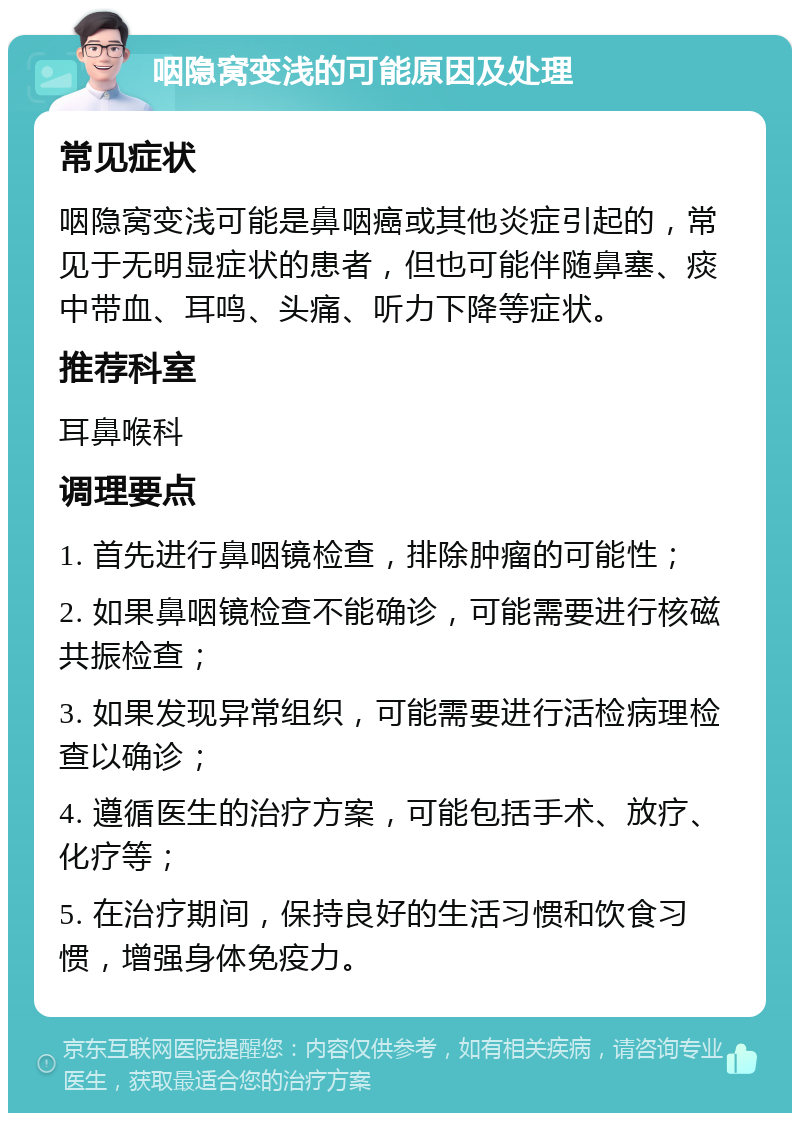 咽隐窝变浅的可能原因及处理 常见症状 咽隐窝变浅可能是鼻咽癌或其他炎症引起的，常见于无明显症状的患者，但也可能伴随鼻塞、痰中带血、耳鸣、头痛、听力下降等症状。 推荐科室 耳鼻喉科 调理要点 1. 首先进行鼻咽镜检查，排除肿瘤的可能性； 2. 如果鼻咽镜检查不能确诊，可能需要进行核磁共振检查； 3. 如果发现异常组织，可能需要进行活检病理检查以确诊； 4. 遵循医生的治疗方案，可能包括手术、放疗、化疗等； 5. 在治疗期间，保持良好的生活习惯和饮食习惯，增强身体免疫力。