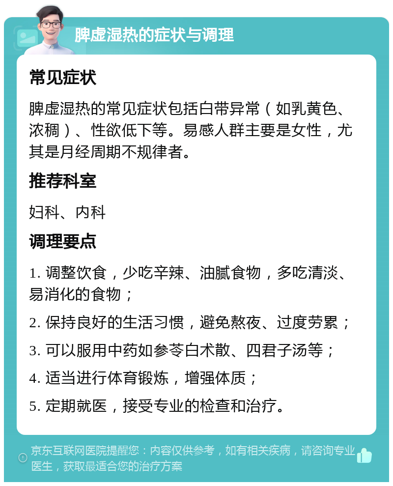 脾虚湿热的症状与调理 常见症状 脾虚湿热的常见症状包括白带异常（如乳黄色、浓稠）、性欲低下等。易感人群主要是女性，尤其是月经周期不规律者。 推荐科室 妇科、内科 调理要点 1. 调整饮食，少吃辛辣、油腻食物，多吃清淡、易消化的食物； 2. 保持良好的生活习惯，避免熬夜、过度劳累； 3. 可以服用中药如参苓白术散、四君子汤等； 4. 适当进行体育锻炼，增强体质； 5. 定期就医，接受专业的检查和治疗。