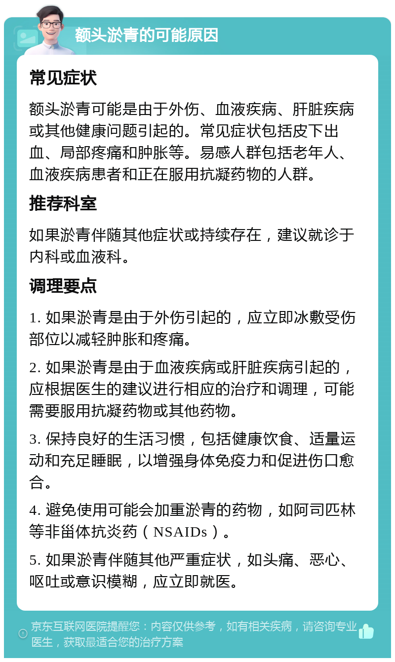 额头淤青的可能原因 常见症状 额头淤青可能是由于外伤、血液疾病、肝脏疾病或其他健康问题引起的。常见症状包括皮下出血、局部疼痛和肿胀等。易感人群包括老年人、血液疾病患者和正在服用抗凝药物的人群。 推荐科室 如果淤青伴随其他症状或持续存在，建议就诊于内科或血液科。 调理要点 1. 如果淤青是由于外伤引起的，应立即冰敷受伤部位以减轻肿胀和疼痛。 2. 如果淤青是由于血液疾病或肝脏疾病引起的，应根据医生的建议进行相应的治疗和调理，可能需要服用抗凝药物或其他药物。 3. 保持良好的生活习惯，包括健康饮食、适量运动和充足睡眠，以增强身体免疫力和促进伤口愈合。 4. 避免使用可能会加重淤青的药物，如阿司匹林等非甾体抗炎药（NSAIDs）。 5. 如果淤青伴随其他严重症状，如头痛、恶心、呕吐或意识模糊，应立即就医。