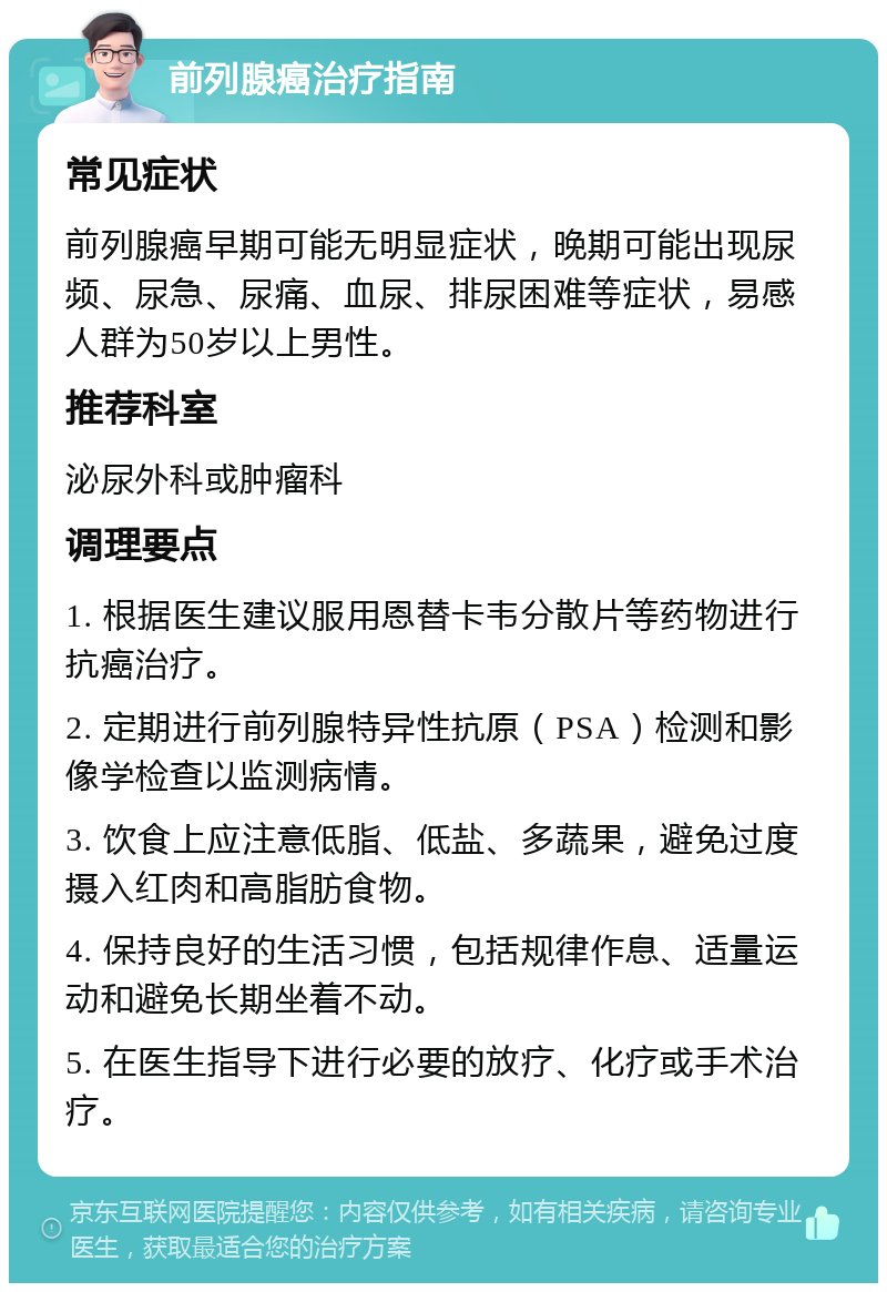 前列腺癌治疗指南 常见症状 前列腺癌早期可能无明显症状，晚期可能出现尿频、尿急、尿痛、血尿、排尿困难等症状，易感人群为50岁以上男性。 推荐科室 泌尿外科或肿瘤科 调理要点 1. 根据医生建议服用恩替卡韦分散片等药物进行抗癌治疗。 2. 定期进行前列腺特异性抗原（PSA）检测和影像学检查以监测病情。 3. 饮食上应注意低脂、低盐、多蔬果，避免过度摄入红肉和高脂肪食物。 4. 保持良好的生活习惯，包括规律作息、适量运动和避免长期坐着不动。 5. 在医生指导下进行必要的放疗、化疗或手术治疗。