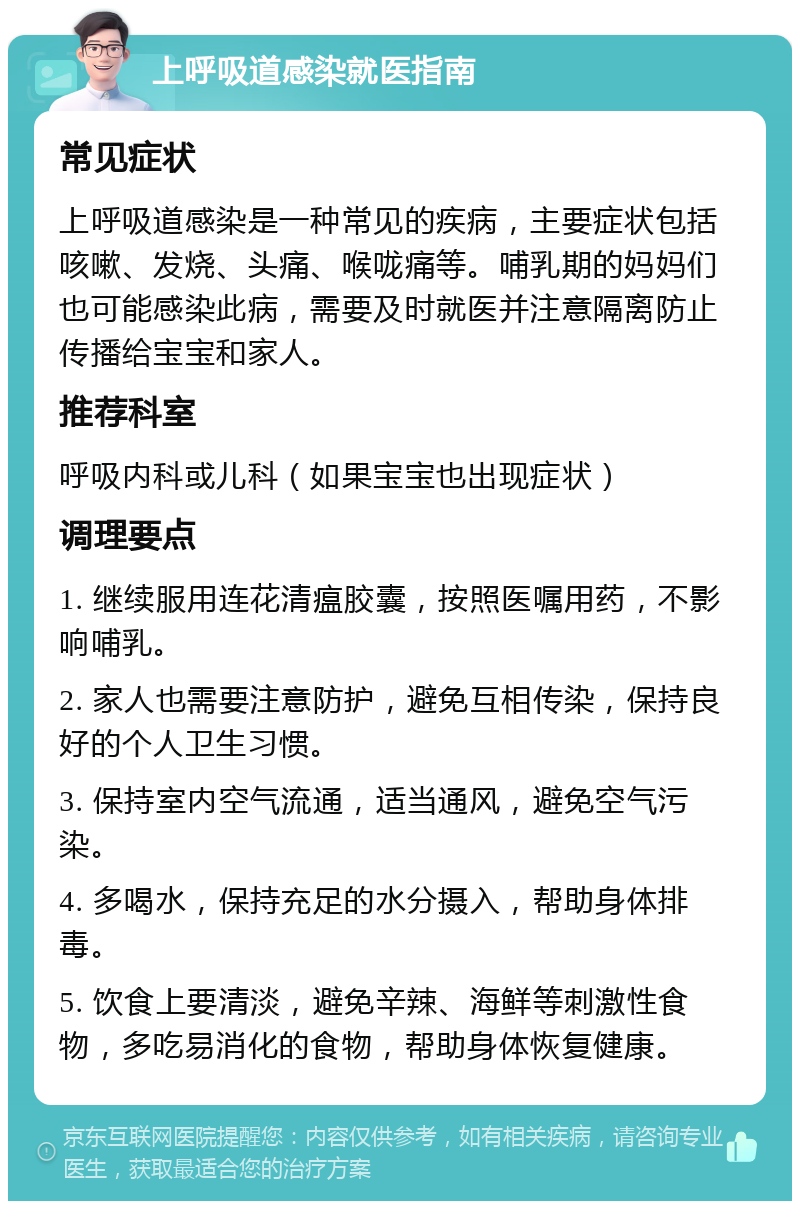 上呼吸道感染就医指南 常见症状 上呼吸道感染是一种常见的疾病，主要症状包括咳嗽、发烧、头痛、喉咙痛等。哺乳期的妈妈们也可能感染此病，需要及时就医并注意隔离防止传播给宝宝和家人。 推荐科室 呼吸内科或儿科（如果宝宝也出现症状） 调理要点 1. 继续服用连花清瘟胶囊，按照医嘱用药，不影响哺乳。 2. 家人也需要注意防护，避免互相传染，保持良好的个人卫生习惯。 3. 保持室内空气流通，适当通风，避免空气污染。 4. 多喝水，保持充足的水分摄入，帮助身体排毒。 5. 饮食上要清淡，避免辛辣、海鲜等刺激性食物，多吃易消化的食物，帮助身体恢复健康。