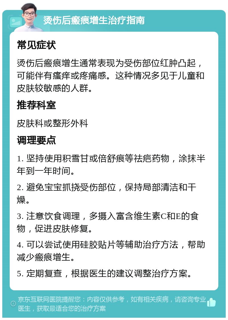 烫伤后瘢痕增生治疗指南 常见症状 烫伤后瘢痕增生通常表现为受伤部位红肿凸起，可能伴有瘙痒或疼痛感。这种情况多见于儿童和皮肤较敏感的人群。 推荐科室 皮肤科或整形外科 调理要点 1. 坚持使用积雪甘或倍舒痕等祛疤药物，涂抹半年到一年时间。 2. 避免宝宝抓挠受伤部位，保持局部清洁和干燥。 3. 注意饮食调理，多摄入富含维生素C和E的食物，促进皮肤修复。 4. 可以尝试使用硅胶贴片等辅助治疗方法，帮助减少瘢痕增生。 5. 定期复查，根据医生的建议调整治疗方案。