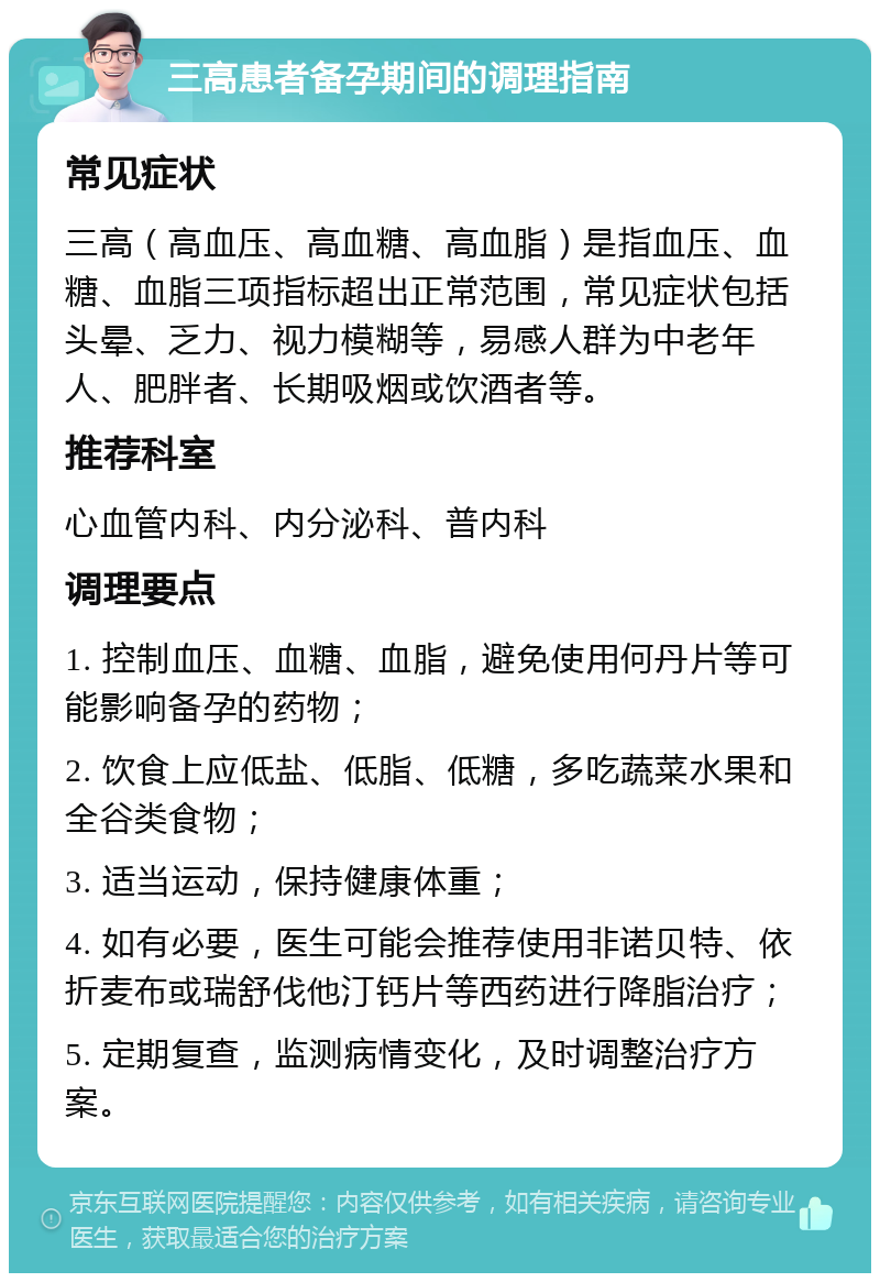 三高患者备孕期间的调理指南 常见症状 三高（高血压、高血糖、高血脂）是指血压、血糖、血脂三项指标超出正常范围，常见症状包括头晕、乏力、视力模糊等，易感人群为中老年人、肥胖者、长期吸烟或饮酒者等。 推荐科室 心血管内科、内分泌科、普内科 调理要点 1. 控制血压、血糖、血脂，避免使用何丹片等可能影响备孕的药物； 2. 饮食上应低盐、低脂、低糖，多吃蔬菜水果和全谷类食物； 3. 适当运动，保持健康体重； 4. 如有必要，医生可能会推荐使用非诺贝特、依折麦布或瑞舒伐他汀钙片等西药进行降脂治疗； 5. 定期复查，监测病情变化，及时调整治疗方案。