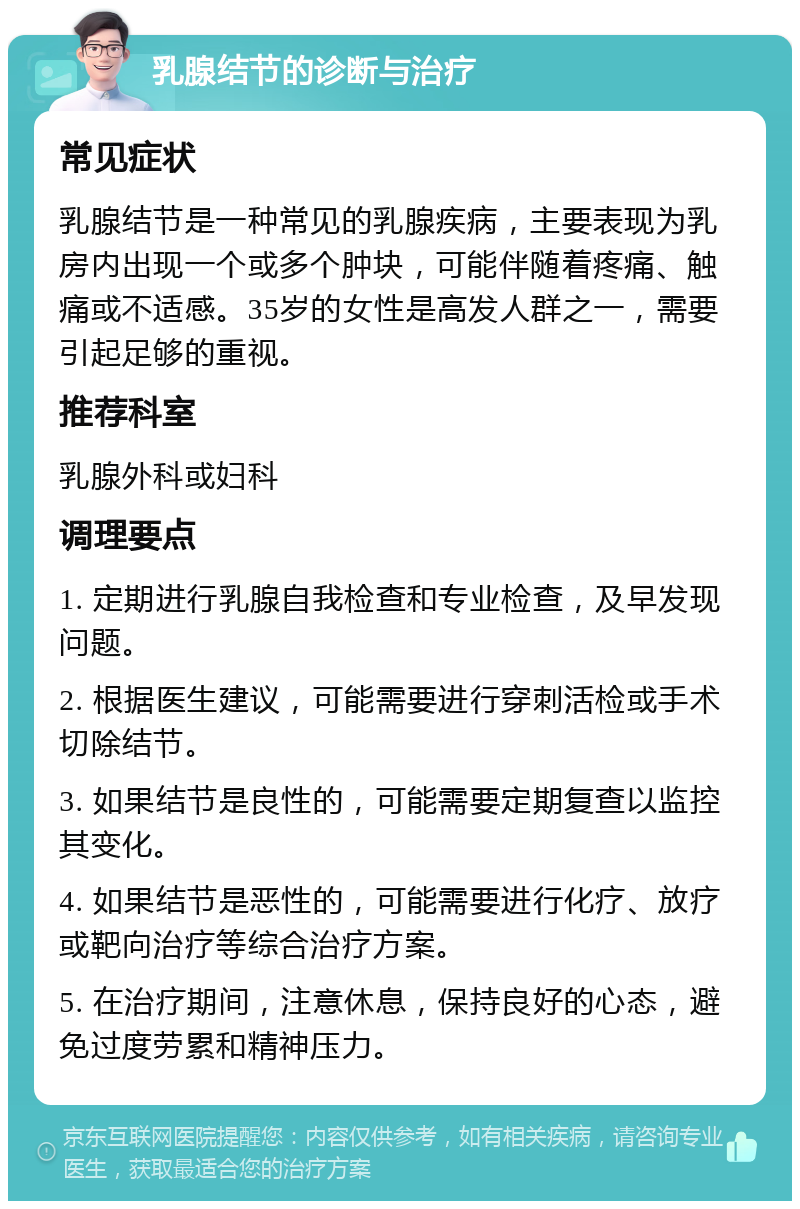 乳腺结节的诊断与治疗 常见症状 乳腺结节是一种常见的乳腺疾病，主要表现为乳房内出现一个或多个肿块，可能伴随着疼痛、触痛或不适感。35岁的女性是高发人群之一，需要引起足够的重视。 推荐科室 乳腺外科或妇科 调理要点 1. 定期进行乳腺自我检查和专业检查，及早发现问题。 2. 根据医生建议，可能需要进行穿刺活检或手术切除结节。 3. 如果结节是良性的，可能需要定期复查以监控其变化。 4. 如果结节是恶性的，可能需要进行化疗、放疗或靶向治疗等综合治疗方案。 5. 在治疗期间，注意休息，保持良好的心态，避免过度劳累和精神压力。