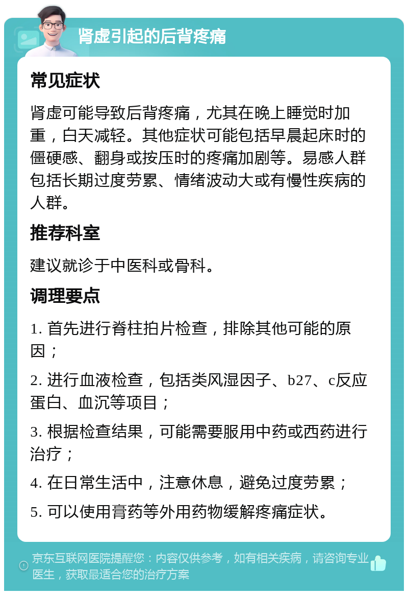 肾虚引起的后背疼痛 常见症状 肾虚可能导致后背疼痛，尤其在晚上睡觉时加重，白天减轻。其他症状可能包括早晨起床时的僵硬感、翻身或按压时的疼痛加剧等。易感人群包括长期过度劳累、情绪波动大或有慢性疾病的人群。 推荐科室 建议就诊于中医科或骨科。 调理要点 1. 首先进行脊柱拍片检查，排除其他可能的原因； 2. 进行血液检查，包括类风湿因子、b27、c反应蛋白、血沉等项目； 3. 根据检查结果，可能需要服用中药或西药进行治疗； 4. 在日常生活中，注意休息，避免过度劳累； 5. 可以使用膏药等外用药物缓解疼痛症状。