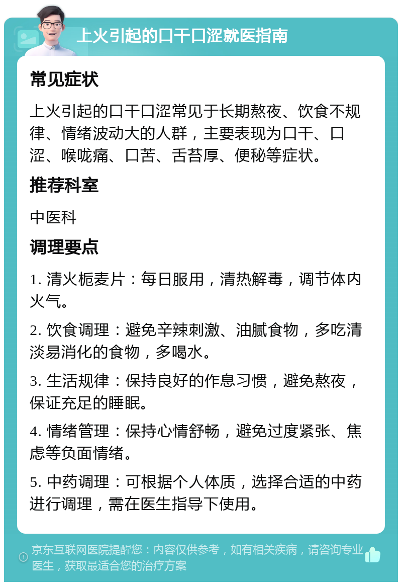 上火引起的口干口涩就医指南 常见症状 上火引起的口干口涩常见于长期熬夜、饮食不规律、情绪波动大的人群，主要表现为口干、口涩、喉咙痛、口苦、舌苔厚、便秘等症状。 推荐科室 中医科 调理要点 1. 清火栀麦片：每日服用，清热解毒，调节体内火气。 2. 饮食调理：避免辛辣刺激、油腻食物，多吃清淡易消化的食物，多喝水。 3. 生活规律：保持良好的作息习惯，避免熬夜，保证充足的睡眠。 4. 情绪管理：保持心情舒畅，避免过度紧张、焦虑等负面情绪。 5. 中药调理：可根据个人体质，选择合适的中药进行调理，需在医生指导下使用。