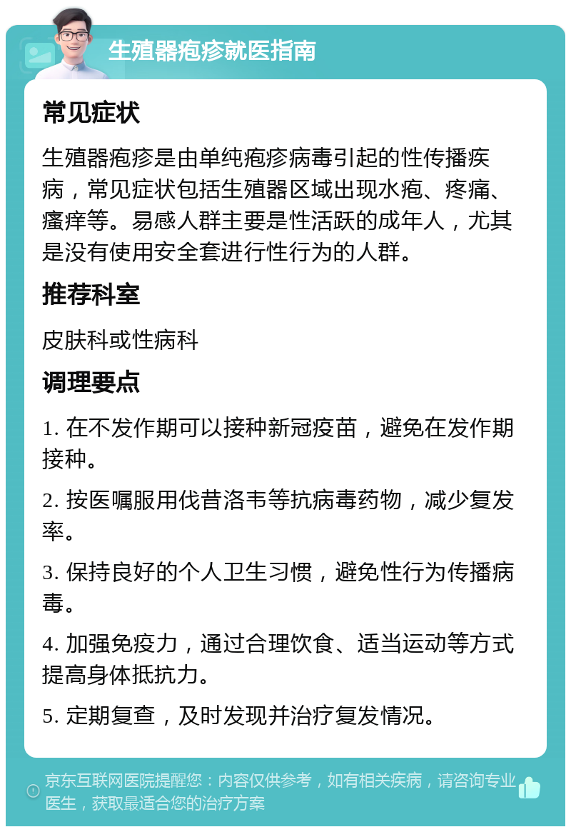 生殖器疱疹就医指南 常见症状 生殖器疱疹是由单纯疱疹病毒引起的性传播疾病，常见症状包括生殖器区域出现水疱、疼痛、瘙痒等。易感人群主要是性活跃的成年人，尤其是没有使用安全套进行性行为的人群。 推荐科室 皮肤科或性病科 调理要点 1. 在不发作期可以接种新冠疫苗，避免在发作期接种。 2. 按医嘱服用伐昔洛韦等抗病毒药物，减少复发率。 3. 保持良好的个人卫生习惯，避免性行为传播病毒。 4. 加强免疫力，通过合理饮食、适当运动等方式提高身体抵抗力。 5. 定期复查，及时发现并治疗复发情况。