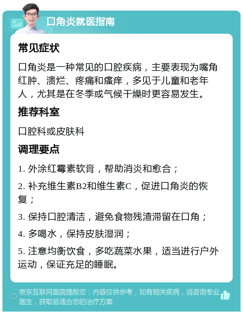 口角炎就医指南 常见症状 口角炎是一种常见的口腔疾病，主要表现为嘴角红肿、溃烂、疼痛和瘙痒，多见于儿童和老年人，尤其是在冬季或气候干燥时更容易发生。 推荐科室 口腔科或皮肤科 调理要点 1. 外涂红霉素软膏，帮助消炎和愈合； 2. 补充维生素B2和维生素C，促进口角炎的恢复； 3. 保持口腔清洁，避免食物残渣滞留在口角； 4. 多喝水，保持皮肤湿润； 5. 注意均衡饮食，多吃蔬菜水果，适当进行户外运动，保证充足的睡眠。